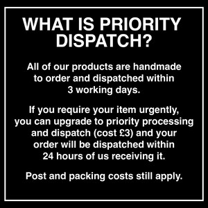 May include: A black square graphic with a white border containing the white text: WHAT IS PRIORITY DISPATCH? All of our products are handmade to order and dispatched within 3 working days. If you require your item urgently, you can upgrade to priority processing and dispatch (cost &pound;3) and your order will be dispatched within 24 hours of us receiving it. Post and packing costs still apply.