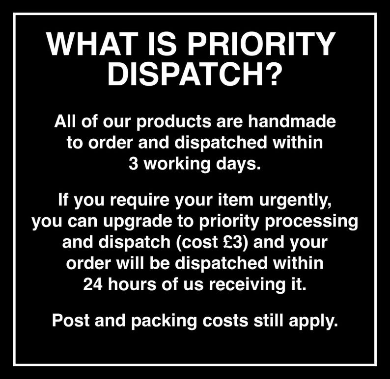 May include: A black square graphic with a white border containing the white text: WHAT IS PRIORITY DISPATCH? All of our products are handmade to order and dispatched within 3 working days. If you require your item urgently, you can upgrade to priority processing and dispatch (cost &pound;3) and your order will be dispatched within 24 hours of us receiving it. Post and packing costs still apply.