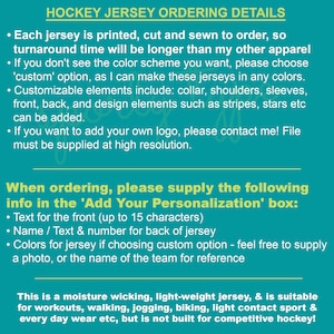 May include: Hockey jersey ordering details.  Each jersey is printed, cut and sewn to order, so turnaround time will be longer than other apparel.  When ordering, please supply the following info in the 'Add Your Personalization' box: Text for the front (up to 15 characters), Name / Text & number for back of jersey, Colors for jersey if choosing custom option - feel free to supply a photo, or the name of the team for reference.
