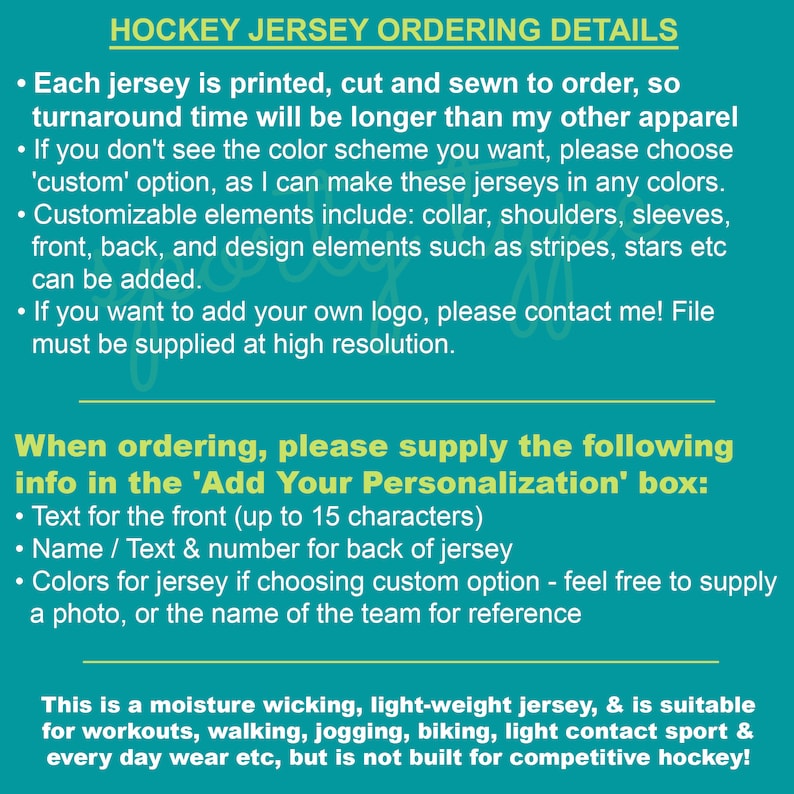 May include: Hockey jersey ordering details.  Each jersey is printed, cut and sewn to order, so turnaround time will be longer than other apparel.  When ordering, please supply the following info in the 'Add Your Personalization' box: Text for the front (up to 15 characters), Name / Text & number for back of jersey, Colors for jersey if choosing custom option - feel free to supply a photo, or the name of the team for reference.