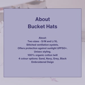 May include: About Bucket Hats: Two sizes - S/M and L/XL. Stitched ventilation eyelets. Offers protection against sunlight UPF50+. Unisex styling. 100% organic cotton twill. 4 color options: Sand, Navy, Grey, Black. Embroidered Deign.