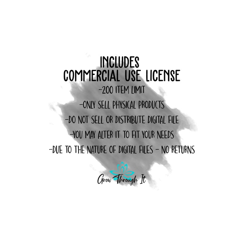 May include: Black and white text on a grey background with a blue and white logo at the bottom. The text reads "INCLUDES COMMERCIAL USE LICENSE -200 ITEM LIMIT -ONLY SELL PHYSICAL PRODUCTS -DO NOT SELL OR DISTRIBUTE DIGITAL FILE -YOU MAY ALTER IT TO FIT YOUR NEEDS -DUE TO THE NATURE OF DIGITAL FILES - NO RETURNS Grow Through It"