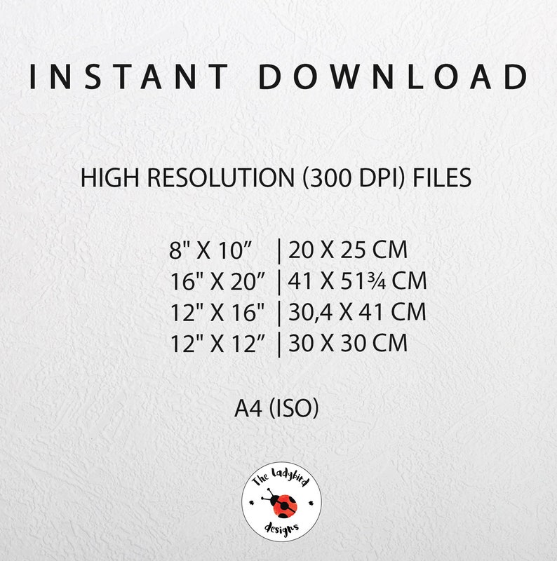 May include: A white background with black text listing different sizes of printable files in inches and centimeters. The text reads "INSTANT DOWNLOAD HIGH RESOLUTION (300 DPI) FILES 8" X 10" | 20 X 25 CM 16" X 20" | 41 X 51 3/4 CM 12" X 16" | 30,4 X 41 CM 12" X 12" | 30 X 30 CM A4 (ISO)"  A red ladybug logo with the text "The Ladybird Designs" is at the bottom of the image.