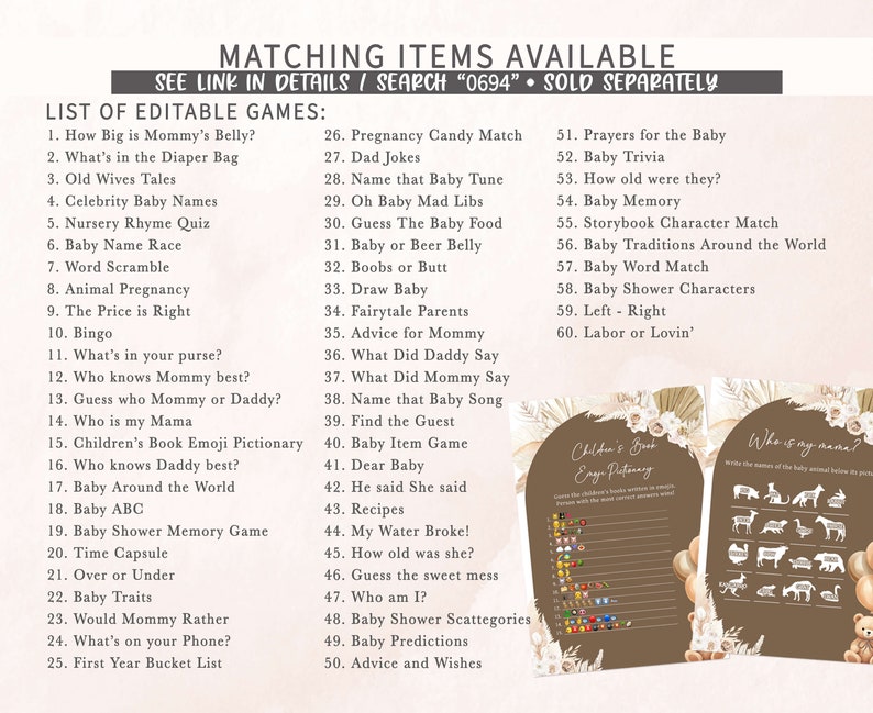 May include: A set of printable baby shower games with a brown background and a boho theme. The games include "How Big is Mommy's Belly?", "What's in the Diaper Bag", "Old Wives Tales", "Celebrity Baby Names", "Nursery Rhyme Quiz", "Baby Name Race", "Word Scramble", "Animal Pregnancy", "The Price is Right", "Bingo", "What's in your purse?", "Who knows Mummy best?", "Guess who Mummy or Daddy?", "Who is my Mama", "Children's Book Emoji Pictionary", "Who knows Daddy best?", "Baby Around the World", "Baby ABC", "Baby Shower Memory Game", "Time Capsule", "Over or Under", "Baby Traits", "Would Mommy Rather", "What's on your Phone?", "First Year Bucket List", "Pregnancy Candy Match", "Dad Jokes", "Name that Baby Tune", "Oh Baby Mad Libs", "Guess The Baby Food", "Baby or Beer Belly", "Boobs or Butt", "Draw Baby", "Fairytale Parents", "Advice for Mommy", "What Did Daddy Say", "What Did Mommy Say", "Name that Baby Song", "Find the Guest", "Baby Item Game", "Dear Baby", "He said She said", "Recipes", "My Water Broke!", "How old was she?", "Guess the sweet mess", "Who am I?", "Baby Shower Scattegories", "Baby Predictions", "Advice and Wishes", "Prayers for the Baby", "Baby Trivia", "How old were they?", "Baby Memory", "Storybook Character Match", "Baby Traditions Around the World", "Baby Word Match", "Baby Shower Characters", "Left - Right", "Labor or Lovin'".