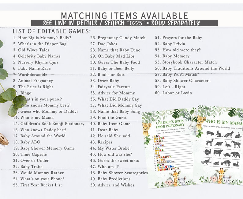 May include: A set of printable baby shower games with a jungle theme. The games include "How Big is Mommy's Belly?", "What's in the Diaper Bag", "Old Wives Tales", "Celebrity Baby Names", "Nursery Rhyme Quiz", "Baby Name Race", "Word-Scramble", "Animal Pregnancy", "The Price is Right", "Bingo", "What's in your purse?", "Who knows Mommy best?", "Guess who Mommy or Daddy?", "Who is my Mama", "Children's Book Emoji Pictionary", "Who knows Daddy best?", "Baby Around the World", "Baby ABC", "Baby Shower Memory Game", "Time Capsule", "Over or Under", "Baby Traits", "Would Mommy Rather", "What's on your Phone?", "First Year Bucket List", "Pregnancy Candy Match", "Dad Jokes", "Name that Baby Tune", "Oh Baby Mad Libs", "Guess The Baby Food", "Baby or Beer Belly", "Boobs or Butt", "Draw Baby", "Fairytale Parents", "Advice for Mommy", "What Did Daddy Say", "What Did Mommy Say", "Name that Baby Song", "Find the Guest", "Baby Item Game", "Dear Baby", "He said She said", "Recipes", "My Water Broke!", "How old was she?", "Guess the sweet mess", "Who am I?", "Baby Shower Scattegories", "Baby Predictions", "Advice and Wishes", "Prayers for the Baby", "Baby Trivia", "How old were they?", "Baby Memory", "Storybook Character Match", "Baby Traditions Around the World", "Baby Word Match", "Baby Shower Characters", "Left - Right", "Labor or Lovin".
