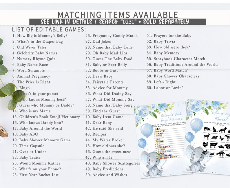 May include: A blue and white printable baby shower game set with an elephant illustration. The games include "How Big is Mommy's Belly?", "What's in the Diaper Bag", "Old Wives Tales", "Celebrity Baby Names", "Nursery Rhyme Quiz", "Baby Name Race", "Word-Scramble", "Animal Pregnancy", "The Price is Right", "Bingo", "What's in your purse?", "Who knows Mommy best?", "Guess who Mommy or Daddy?", "Who is my Mama", "Children's Book Emoji Pictionary", "Who knows Daddy best?", "Baby Around the World", "Baby ABC", "Baby Shower Memory Game", "Time Capsule", "Over or Under", "Baby Traits", "Would Mommy Rather", "What's on your Phone?", "First Year Bucket List", "Pregnancy Candy Match", "Dad Jokes", "Name that Baby Tune", "Oh Baby Mad Libs", "Guess The Baby Food", "Baby or Beer Belly", "Boobs or Butt", "Draw Baby", "Fairytale Parents", "Advice for Mommy", "What Did Daddy Say", "What Did Mommy Say", "Name that Baby Song", "Find the Guest", "Baby Item Game", "Dear Baby", "He said She said", "Recipes", "My Water Broke!", "How old was she?", "Guess the sweet mess", "Who am I?", "Baby Shower Scattegories", "Baby Predictions", "Advice and Wishes", "Prayers for the Baby", "Baby Trivia", "How old were they?", "Baby Memory", "Storybook Character Match", "Baby Traditions Around the World", "Baby Word Match", "Baby Shower Characters", "Left - Right", "Labor or Lovin'".