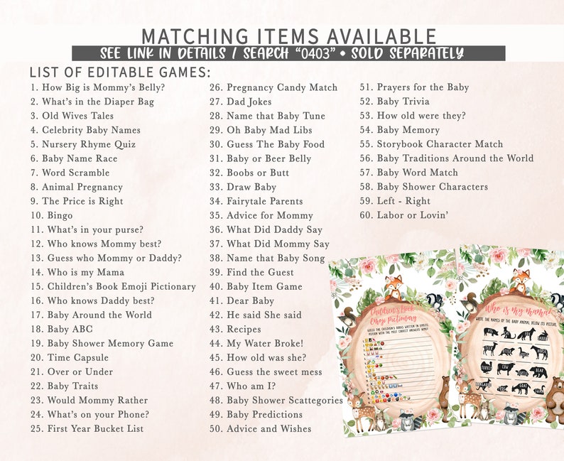 May include: A set of printable baby shower games with a woodland theme. The games include "How Big is Mommy's Belly?", "What's in the Diaper Bag", "Old Wives Tales", "Celebrity Baby Names", "Nursery Rhyme Quiz", "Baby Name Race", "Word Scramble", "Animal Pregnancy", "The Price is Right", "Bingo", "What's in your purse?", "Who knows Mommy best?", "Guess who Mommy or Daddy?", "Who is my Mama", "Children's Book Emoji Pictionary", "Who knows Daddy best?", "Baby Around the World", "Baby ABC", "Baby Shower Memory Game", "Time Capsule", "Over or Under", "Baby Traits", "Would Mommy Rather", "What's on your Phone?", "First Year Bucket List", "Pregnancy Candy Match", "Dad Jokes", "Name that Baby Tune", "Oh Baby Mad Libs", "Guess The Baby Food", "Baby or Beer Belly", "Boobs or Butt", "Draw Baby", "Fairytale Parents", "Advice for Mommy", "What Did Daddy Say", "What Did Mommy Say", "Name that Baby Song", "Find the Guest", "Baby Item Game", "Dear Baby", "He said She said", "Recipes", "My Water Broke!", "How old was she?", "Guess the sweet mess", "Who am I?", "Baby Shower Scattegories", "Baby Predictions", "Advice and Wishes", "Prayers for the Baby", "Baby Trivia", "How old were they?", "Baby Memory", "Storybook Character Match", "Baby Traditions Around the World", "Baby Word Match", "Baby Shower Characters", "Left - Right", "Labor or Lovin'".
