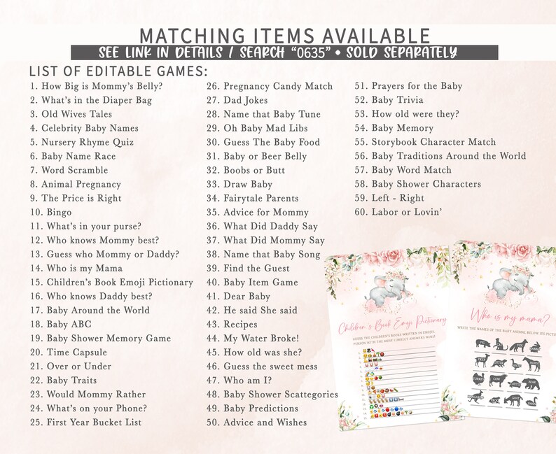 May include: A set of printable baby shower games with a pink and white floral background. The games include "How Big is Mommy's Belly?", "What's in the Diaper Bag", "Old Wives Tales", "Celebrity Baby Names", "Nursery Rhyme Quiz", "Baby Name Race", "Word Scramble", "Animal Pregnancy", "The Price is Right", "Bingo", "What's in your purse?", "Who knows Mommy best?", "Guess who Mommy or Daddy?", "Who is my Mama", "Children's Book Emoji Pictionary", "Who knows Daddy best?", "Baby Around the World", "Baby ABC", "Baby Shower Memory Game", "Time Capsule", "Over or Under", "Baby Traits", "Would Mommy Rather", "What's on your Phone?", "First Year Bucket List", "Pregnancy Candy Match", "Dad Jokes", "Name that Baby Tune", "Oh Baby Mad Libs", "Guess The Baby Food", "Baby or Beer Belly", "Boobs or Butt", "Draw Baby", "Fairytale Parents", "Advice for Mommy", "What Did Daddy Say", "What Did Mommy Say", "Name that Baby Song", "Find the Guest", "Baby Item Game", "Dear Baby", "He said She said", "Recipes", "My Water Broke!", "How old was she?", "Guess the sweet mess", "Who am I?", "Baby Shower Scattegories", "Baby Predictions", "Advice and Wishes", "Prayers for the Baby", "Baby Trivia", "How old were they?", "Baby Memory", "Storybook Character Match", "Baby Traditions Around the World", "Baby Word Match", "Baby Shower Characters", "Left - Right", "Labor or Lovin'".
