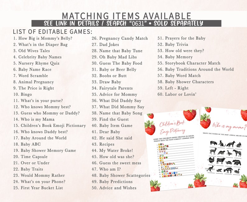 May include: A printable set of baby shower games with a strawberry theme. The games include "How Big is Mommy's Belly?", "What's in the Diaper Bag", "Old Wives Tales", "Celebrity Baby Names", "Nursery Rhyme Quiz", "Baby Name Race", "Word Scramble", "Animal Pregnancy", "The Price is Right", "Bingo", "What's in your purse?", "Who knows Mummy best?", "Guess who Mummy or Daddy?", "Who is my Mama", "Children's Book Emoji Pictionary", "Who knows Daddy best?", "Baby Around the World", "Baby ABC", "Baby Shower Memory Game", "Time Capsule", "Over or Under", "Baby Traits", "Would Mommy Rather", "What's on your Phone?", "First Year Bucket List", "Pregnancy Candy Match", "Dad Jokes", "Name that Baby Tune", "Oh Baby Mad Libs", "Guess The Baby Food", "Baby or Beer Belly", "Boobs or Butt", "Draw Baby", "Fairytale Parents", "Advice for Mommy", "What Did Daddy Say", "What Did Mommy Say", "Name that Baby Song", "Find the Guest", "Baby Item Game", "Dear Baby", "He said She said", "Recipes", "My Water Broke!", "How old was she?", "Guess the sweet mess", "Who am I?", "Baby Shower Scattegories", "Baby Predictions", "Advice and Wishes", "Prayers for the Baby", "Baby Trivia", "How old were they?", "Baby Memory", "Storybook Character Match", "Baby Traditions Around the World", "Baby Word Match", "Baby Shower Characters", "Left - Right", "Labor or Lovin'".