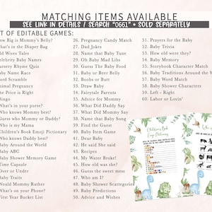 May include: A printable set of baby shower games with a green and white dinosaur theme. The games include "How Big is Mommy's Belly?", "What's in the Diaper Bag", "Old Wives Tales", "Celebrity Baby Names", "Nursery Rhyme Quiz", "Baby Name Race", "Word Scramble", "Animal Pregnancy", "The Price is Right", "Bingo", "What's in your purse?", "Who knows Mommy best?", "Guess who Mommy or Daddy?", "Who is my Mama", "Children's Book Emoji Pictionary", "Who knows Daddy best?", "Baby Around the World", "Baby ABC", "Baby Shower Memory Game", "Time Capsule", "Over or Under", "Baby Traits", "Would Mommy Rather", "What's on your Phone?", "First Year Bucket List", "Pregnancy Candy Match", "Dad Jokes", "Name that Baby Tune", "Oh Baby Mad Libs", "Guess The Baby Food", "Baby or Beer Belly", "Boobs or Butt", "Draw Baby", "Fairytale Parents", "Advice for Mommy", "What Did Daddy Say", "What Did Mommy Say", "Name that Baby Song", "Find the Guest", "Baby Item Game", "Dear Baby", "He said She said", "Recipes", "My Water Broke!", "How old was she?", "Guess the sweet mess", "Who am I?", "Baby Shower Scattegories", "Baby Predictions", "Advice and Wishes", "Prayers for the Baby", "Baby Trivia", "How old were they?", "Baby Memory", "Storybook Character Match", "Baby Traditions Around the World", "Baby Word Match", "Baby Shower Characters", "Left - Right", "Labor or Lovin'".