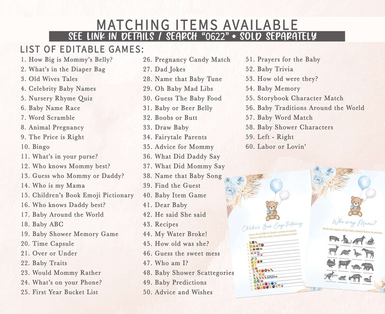 May include: A set of printable baby shower games with a blue and brown color scheme. The games include "How Big is Mommy's Belly?", "What's in the Diaper Bag", "Old Wives Tales", "Celebrity Baby Names", "Nursery Rhyme Quiz", "Baby Name Race", "Word Scramble", "Animal Pregnancy", "The Price is Right", "Bingo", "What's in your purse?", "Who knows Mommy best?", "Guess who Mommy or Daddy?", "Who is my Mama", "Children's Book Emoji Pictionary", "Who knows Daddy best?", "Baby Around the World", "Baby ABC", "Baby Shower Memory Game", "Time Capsule", "Over or Under", "Baby Traits", "Would Mommy Rather", "What's on your Phone?", "First Year Bucket List", "Pregnancy Candy Match", "Dad Jokes", "Name that Baby Tune", "Oh Baby Mad Libs", "Guess The Baby Food", "Baby or Beer Belly", "Boobs or Butt", "Draw Baby", "Fairytale Parents", "Advice for Mommy", "What Did Daddy Say", "What Did Mommy Say", "Name that Baby Song", "Find the Guest", "Baby Item Game", "Dear Baby", "He said She said", "Recipes", "My Water Broke!", "How old was she?", "Guess the sweet mess", "Who am I?", "Baby Shower Scattegories", "Baby Predictions", "Advice and Wishes", "Prayers for the Baby", "Baby Trivia", "How old were they?", "Baby Memory", "Storybook Character Match", "Baby Traditions Around the World", "Baby Word Match", "Baby Shower Characters", "Left - Right", "Labor or Lovin'".
