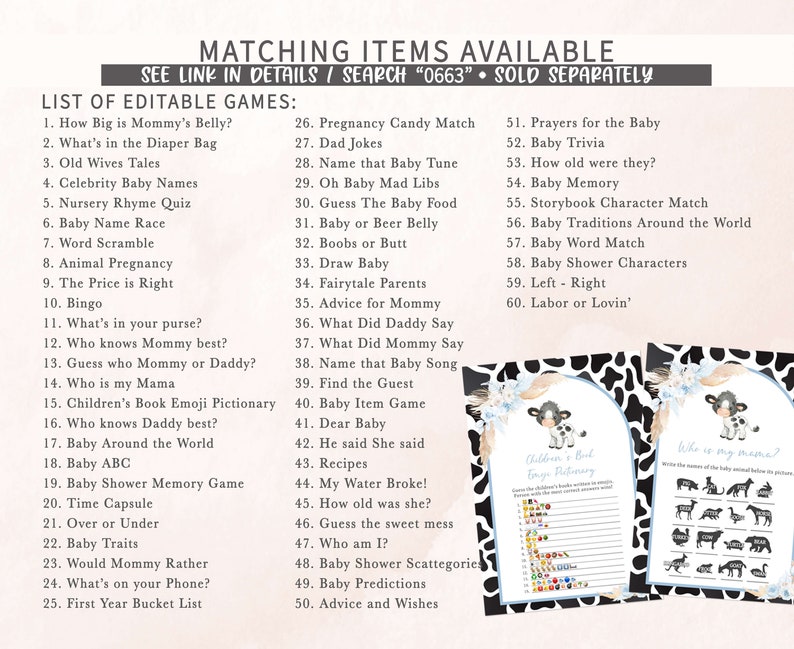May include: A printable set of baby shower games with a black and white cow print background. The games include "How Big is Mommy's Belly?", "What's in the Diaper Bag", "Old Wives Tales", "Celebrity Baby Names", "Nursery Rhyme Quiz", "Baby Name Race", "Word Scramble", "Animal Pregnancy", "The Price is Right", "Bingo", "What's in your purse?", "Who knows Mommy best?", "Guess who Mommy or Daddy?", "Who is my Mama", "Children's Book Emoji Pictionary", "Who knows Daddy best?", "Baby Around the World", "Baby ABC", "Baby Shower Memory Game", "Time Capsule", "Over or Under", "Baby Traits", "Would Mommy Rather", "What's on your Phone?", "First Year Bucket List", "Pregnancy Candy Match", "Dad Jokes", "Name that Baby Tune", "Oh Baby Mad Libs", "Guess The Baby Food", "Baby or Beer Belly", "Boobs or Butt", "Draw Baby", "Fairytale Parents", "Advice for Mommy", "What Did Daddy Say", "What Did Mommy Say", "Name that Baby Song", "Find the Guest", "Baby Item Game", "Dear Baby", "He said She said", "Recipes", "My Water Broke!", "How old was she?", "Guess the sweet mess", "Who am I?", "Baby Shower Scattegorie", "Baby Predictions", "Advice and Wishes", "Prayers for the Baby", "Baby Trivia", "How old were they?", "Baby Memory", "Storybook Character Match", "Baby Traditions Around the World", "Baby Word Match", "Baby Shower Characters", "Left - Right", "Labor or Lovin'".