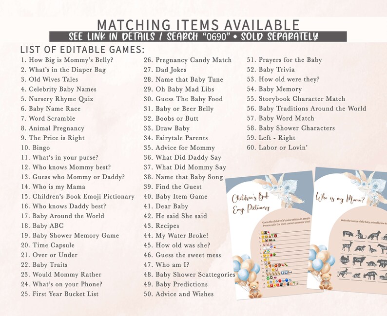 May include: A printable set of baby shower games with a blue and pink color scheme. The games include "How Big is Mommy's Belly?", "What's in the Diaper Bag", "Old Wives Tales", "Celebrity Baby Names", "Nursery Rhyme Quiz", "Baby Name Race", "Word Scramble", "Animal Pregnancy", "The Price is Right", "Bingo", "What's in your purse?", "Who knows Mommy best?", "Guess who Mommy or Daddy?", "Who is my Mama", "Children's Book Emoji Pictionary", "Who knows Daddy best?", "Baby Around the World", "Baby ABC", "Baby Shower Memory Game", "Time Capsule", "Over or Under", "Baby Traits", "Would Mommy Rather", "What's on your Phone?", "First Year Bucket List", "Pregnancy Candy Match", "Dad Jokes", "Name that Baby Tune", "Oh Baby Mad Libs", "Guess The Baby Food", "Baby or Beer Belly", "Boobs or Butt", "Draw Baby", "Fairytale Parents", "Advice for Mommy", "What Did Daddy Say", "What Did Mommy Say", "Name that Baby Song", "Find the Guest", "Baby Item Game", "Dear Baby", "He said She said", "Recipes", "My Water Broke!", "How old was she?", "Guess the sweet mess", "Who am I?", "Baby Shower Scattegories", "Baby Predictions", "Advice and Wishes", "Prayers for the Baby", "Baby Trivia", "How old were they?", "Baby Memory", "Storybook Character Match", "Baby Traditions Around the World", "Baby Word Match", "Baby Shower Characters", "Left - Right", "Labor or Lovin'".