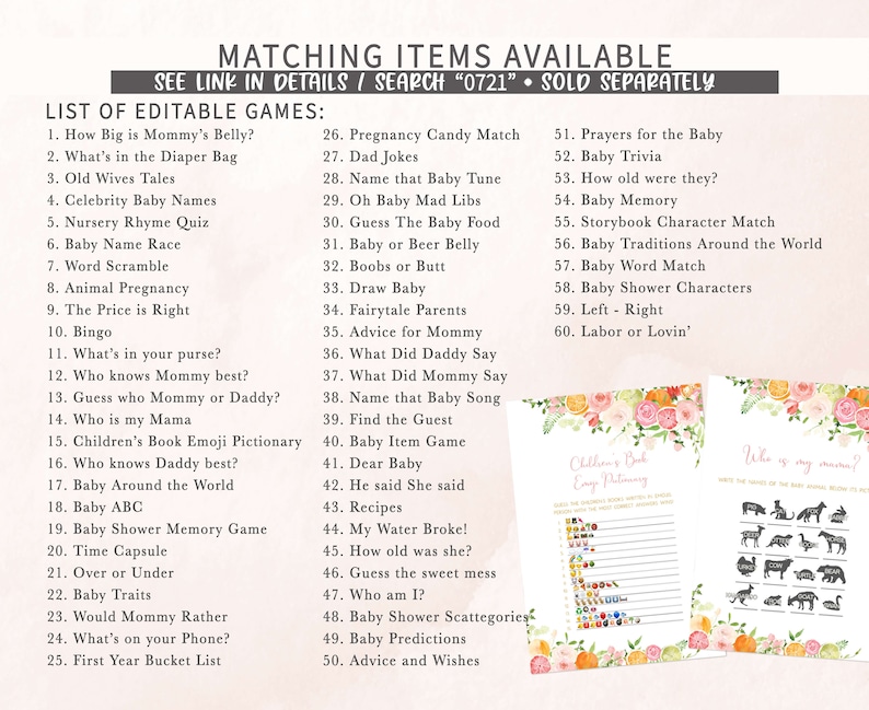 May include: A printable set of baby shower games with a floral design. The games include "How Big is Mommy's Belly?", "What's in the Diaper Bag", "Old Wives Tales", "Celebrity Baby Names", "Nursery Rhyme Quiz", "Baby Name Race", "Word Scramble", "Animal Pregnancy", "The Price is Right", "Bingo", "What's in your purse?", "Who knows Mommy best?", "Guess who Mommy or Daddy?", "Who is my Mama", "Children's Book Emoji Pictionary", "Who knows Daddy best?", "Baby Around the World", "Baby ABC", "Baby Shower Memory Game", "Time Capsule", "Over or Under", "Baby Traits", "Would Mommy Rather", "What's on your Phone?", "First Year Bucket List", "Pregnancy Candy Match", "Dad Jokes", "Name that Baby Tune", "Oh Baby Mad Libs", "Guess The Baby Food", "Baby or Beer Belly", "Boobs or Butt", "Draw Baby", "Fairytale Parents", "Advice for Mommy", "What Did Daddy Say", "What Did Mommy Say", "Name that Baby Song", "Find the Guest", "Baby Item Game", "Dear Baby", "He said She said", "Recipes", "My Water Broke!", "How old was she?", "Guess the sweet mess", "Who am I?", "Baby Shower Scattegories", "Baby Predictions", "Advice and Wishes", "Prayers for the Baby", "Baby Trivia", "How old were they?", "Baby Memory", "Storybook Character Match", "Baby Traditions Around the World", "Baby Word Match", "Baby Shower Characters", "Left - Right", "Labor or Lovin'".