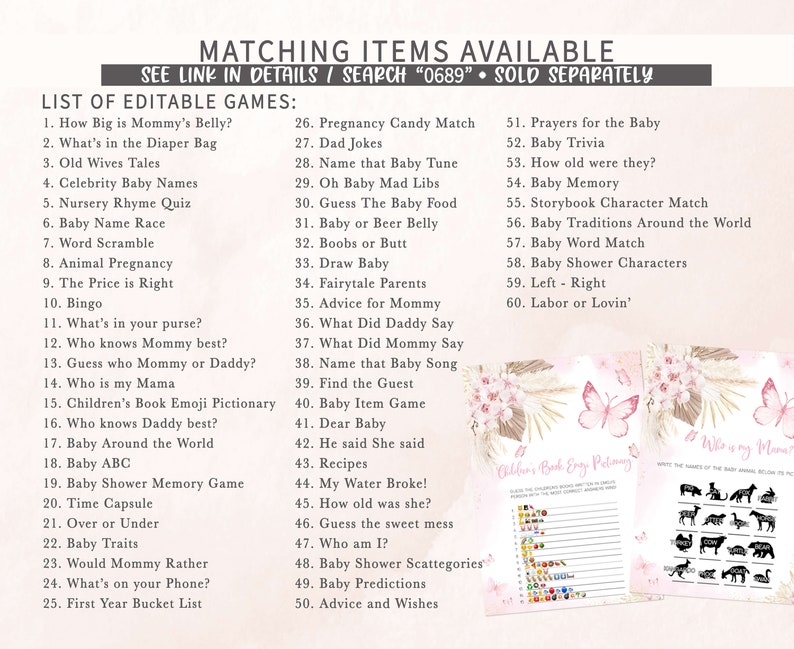 May include: A printable set of baby shower games with a pink and white floral design. The games include "How Big is Mommy's Belly?", "What's in the Diaper Bag", "Old Wives Tales", "Celebrity Baby Names", "Nursery Rhyme Quiz", "Baby Name Race", "Word Scramble", "Animal Pregnancy", "The Price is Right", "Bingo", "What's in your purse?", "Who knows Mommy best?", "Guess who Mommy or Daddy?", "Who is my Mama", "Children's Book Emoji Pictionary", "Who knows Daddy best?", "Baby Around the World", "Baby ABC", "Baby Shower Memory Game", "Time Capsule", "Over or Under", "Baby Traits", "Would Mommy Rather", "What's on your Phone?", "First Year Bucket List", "Pregnancy Candy Match", "Dad Jokes", "Name that Baby Tune", "Oh Baby Mad Libs", "Guess The Baby Food", "Baby or Beer Belly", "Boobs or Butt", "Draw Baby", "Fairytale Parents", "Advice for Mommy", "What Did Daddy Say", "What Did Mommy Say", "Name that Baby Song", "Find the Guest", "Baby Item Game", "Dear Baby", "He said She said", "Recipes", "My Water Broke!", "How old was she?", "Guess the sweet mess", "Who am I?", "Baby Shower Scattegories", "Baby Predictions", "Advice and Wishes", "Prayers for the Baby", "Baby Trivia", "How old were they?", "Baby Memory", "Storybook Character Match", "Baby Traditions Around the World", "Baby Word Match", "Baby Shower Characters", "Left - Right", "Labor or Lovin'".
