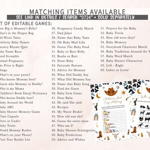 May include: A set of printable baby shower games with a western theme. The games include "How Big is Mommy's Belly?", "What's in the Diaper Bag", "Old Wives Tales", "Celebrity Baby Names", "Nursery Rhyme Quiz", "Baby Name Race", "Word Scramble", "Animal Pregnancy", "The Price is Right", "Bingo", "What's in your purse?", "Who knows Mommy best?", "Guess who Mommy or Daddy?", "Who is my Mama", "Children's Book Emoji Pictionary", "Who knows Daddy best?", "Baby Around the World", "Baby ABC", "Baby Shower Memory Game", "Time Capsule", "Over or Under", "Baby Traits", "Would Mommy Rather", "What's on your Phone?", "First Year Bucket List", "Pregnancy Candy Match", "Dad Jokes", "Name that Baby Tune", "Oh Baby Mad Libs", "Guess The Baby Food", "Baby or Beer Belly", "Boobs or Butt", "Draw Baby", "Fairytale Parents", "Advice for Mommy", "What Did Daddy Say", "What Did Mommy Say", "Name that Baby Song", "Find the Guest", "Baby Item Game", "Dear Baby", "He said She said", "Recipes", "My Water Broke!", "How old was she?", "Guess the sweet mess", "Who am I?", "Baby Shower Scattegories", "Baby Predictions", "Advice and Wishes", "Prayers for the Baby", "Baby Trivia", "How old were they?", "Baby Memory", "Storybook Character Match", "Baby Traditions Around the World", "Baby Word Match", "Baby Shower Characters", "Left - Right", "Labor or Lovin'".