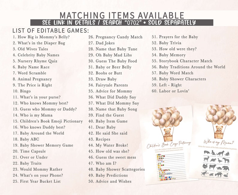 May include: A printable set of baby shower games with a light brown and white color scheme. The games include "How Big is Mommy's Belly?", "What's in the Diaper Bag", "Old Wives Tales", "Celebrity Baby Names", "Nursery Rhyme Quiz", "Baby Name Race", "Word Scramble", "Animal Pregnancy", "The Price is Right", "Bingo", "What's in your purse?", "Who knows Mommy best?", "Guess who Mommy or Daddy?", "Who is my Mama", "Children's Book Emoji Pictionary", "Who knows Daddy best?", "Baby Around the World", "Baby ABC", "Baby Shower Memory Game", "Time Capsule", "Over or Under", "Baby Traits", "Would Mommy Rather", "What's on your Phone?", "First Year Bucket List", "Pregnancy Candy Match", "Dad Jokes", "Name that Baby Tune", "Oh Baby Mad Libs", "Guess The Baby Food", "Baby or Beer Belly", "Boobs or Butt", "Draw Baby", "Fairytale Parents", "Advice for Mommy", "What Did Daddy Say", "What Did Mommy Say", "Name that Baby Song", "Find the Guest", "Baby Item Game", "Dear Baby", "He said She said", "Recipes", "My Water Broke!", "How old was she?", "Guess the sweet mess", "Who am I?", "Baby Shower Scattegories", "Baby Predictions", "Advice and Wishes", "Prayers for the Baby", "Baby Trivia", "How old were they?", "Baby Memory", "Storybook Character Match", "Baby Traditions Around the World", "Baby Word Match", "Baby Shower Characters", "Left - Right", "Labor or Lovin'".
