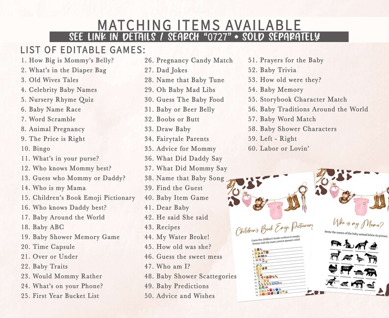 May include: A printable set of baby shower games with a cow print background. The games include "How Big is Mommy's Belly?", "What's in the Diaper Bag", "Old Wives Tales", "Celebrity Baby Names", "Nursery Rhyme Quiz", "Baby Name Race", "Word Scramble", "Animal Pregnancy", "The Price is Right", "Bingo", "What's in your purse?", "Who knows Mommy best?", "Guess who Mommy or Daddy?", "Who is my Mama", "Children's Book Emoji Pictionary", "Who knows Daddy best?", "Baby Around the World", "Baby ABC", "Baby Shower Memory Game", "Time Capsule", "Over or Under", "Baby Traits", "Would Mommy Rather", "What's on your Phone?", "First Year Bucket List", "Pregnancy Candy Match", "Dad Jokes", "Name that Baby Tune", "Oh Baby Mad Libs", "Guess The Baby Food", "Baby or Beer Belly", "Boobs or Butt", "Draw Baby", "Fairytale Parents", "Advice for Mommy", "What Did Daddy Say", "What Did Mommy Say", "Name that Baby Song", "Find the Guest", "Baby Item Game", "Dear Baby", "He said She said", "Recipes", "My Water Broke!", "How old was she?", "Guess the sweet mess", "Who am I?", "Baby Shower Scattegories", "Baby Predictions", "Advice and Wishes", "Prayers for the Baby", "Baby Trivia", "How old were they?", "Baby Memory", "Storybook Character Match", "Baby Traditions Around the World", "Baby Word Match", "Baby Shower Characters", "Left - Right", "Labor or Lovin'".