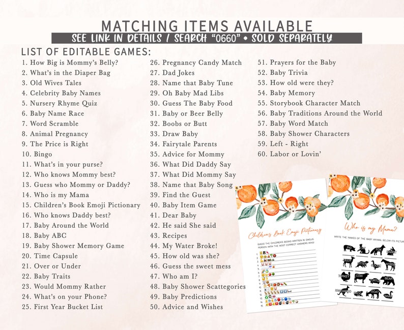 May include: A printable set of baby shower games with a peach and green floral design. The games include "How Big is Mommy's Belly?", "What's in the Diaper Bag", "Old Wives Tales", "Celebrity Baby Names", "Nursery Rhyme Quiz", "Baby Name Race", "Word Scramble", "Animal Pregnancy", "The Price is Right", "Bingo", "What's in your purse?", "Who knows Mommy best?", "Guess who Mommy or Daddy?", "Who is my Mama", "Children's Book Emoji Pictionary", "Who knows Daddy best?", "Baby Around the World", "Baby ABC", "Baby Shower Memory Game", "Time Capsule", "Over or Under", "Baby Traits", "Would Mommy Rather", "What's on your Phone?", "First Year Bucket List", "Pregnancy Candy Match", "Dad Jokes", "Name that Baby Tune", "Oh Baby Mad Libs", "Guess The Baby Food", "Baby or Beer Belly", "Boobs or Butt", "Draw Baby", "Fairytale Parents", "Advice for Mommy", "What Did Daddy Say", "What Did Mommy Say", "Name that Baby Song", "Find the Guest", "Baby Item Game", "Dear Baby", "He said She said", "Recipes", "My Water Broke!", "How old was she?", "Guess the sweet mess", "Who am I?", "Baby Shower Scattegories", "Baby Predictions", "Advice and Wishes", "Prayers for the Baby", "Baby Trivia", "How old were they?", "Baby Memory", "Storybook Character Match", "Baby Traditions Around the World", "Baby Word Match", "Baby Shower Characters", "Left - Right", "Labor or Lovin'".