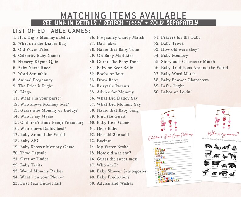 May include: A set of printable baby shower games with pink and white hearts. The games include "How Big is Mommy's Belly?", "What's in the Diaper Bag", "Old Wives Tales", "Celebrity Baby Names", "Nursery Rhyme Quiz", "Baby Name Race", "Word Scramble", "Animal Pregnancy", "The Price is Right", "Bingo", "What's in your purse?", "Who knows Mommy best?", "Guess who Mommy or Daddy?", "Who is my Mama", "Children's Book Emoji Pictionary", "Who knows Daddy best?", "Baby Around the World", "Baby ABC", "Baby Shower Memory Game", "Time Capsule", "Over or Under", "Baby Traits", "Would Mommy Rather", "What's on your Phone?", "First Year Bucket List", "Pregnancy Candy Match", "Dad Jokes", "Name that Baby Tune", "Oh Baby Mad Libs", "Guess The Baby Food", "Baby or Beer Belly", "Boobs or Butt", "Draw Baby", "Fairytale Parents", "Advice for Mommy", "What Did Daddy Say", "What Did Mommy Say", "Name that Baby Song", "Find the Guest", "Baby Item Game", "Dear Baby", "He said She said", "Recipes", "My Water Broke!", "How old was she?", "Guess the sweet mess", "Who am I?", "Baby Shower Scattegories", "Baby Predictions", "Advice and Wishes", "Prayers for the Baby", "Baby Trivia", "How old were they?", "Baby Memory", "Storybook Character Match", "Baby Traditions Around the World", "Baby Word Match", "Baby Shower Characters", "Left - Right", "Labor or Lovin'".