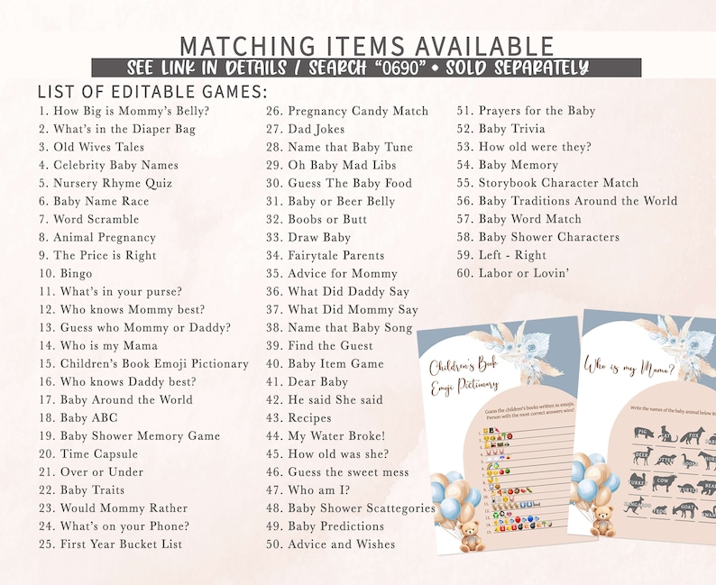 May include: A printable set of baby shower games with a blue and pink color scheme. The games include "How Big is Mommy's Belly?", "What's in the Diaper Bag", "Old Wives Tales", "Celebrity Baby Names", "Nursery Rhyme Quiz", "Baby Name Race", "Word Scramble", "Animal Pregnancy", "The Price is Right", "Bingo", "What's in your purse?", "Who knows Mommy best?", "Guess who Mommy or Daddy?", "Who is my Mama", "Children's Book Emoji Pictionary", "Who knows Daddy best?", "Baby Around the World", "Baby ABC", "Baby Shower Memory Game", "Time Capsule", "Over or Under", "Baby Traits", "Would Mommy Rather", "What's on your Phone?", "First Year Bucket List", "Pregnancy Candy Match", "Dad Jokes", "Name that Baby Tune", "Oh Baby Mad Libs", "Guess The Baby Food", "Baby or Beer Belly", "Boobs or Butt", "Draw Baby", "Fairytale Parents", "Advice for Mommy", "What Did Daddy Say", "What Did Mommy Say", "Name that Baby Song", "Find the Guest", "Baby Item Game", "Dear Baby", "He said She said", "Recipes", "My Water Broke!", "How old was she?", "Guess the sweet mess", "Who am I?", "Baby Shower Scattegories", "Baby Predictions", "Advice and Wishes", "Prayers for the Baby", "Baby Trivia", "How old were they?", "Baby Memory", "Storybook Character Match", "Baby Traditions Around the World", "Baby Word Match", "Baby Shower Characters", "Left - Right", "Labor or Lovin'".