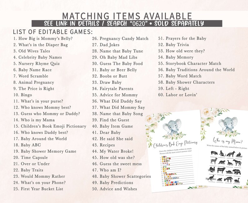May include: A set of printable baby shower games featuring a floral and elephant design. The games include "How Big is Mommy's Belly?", "What's in the Diaper Bag", "Old Wives Tales", "Celebrity Baby Names", "Nursery Rhyme Quiz", "Baby Name Race", "Word Scramble", "Animal Pregnancy", "The Price is Right", "Bingo", "What's in your purse?", "Who knows Mummy best?", "Guess who Mummy or Daddy?", "Who is my Mama", "Children's Book Emoji Pictionary", "Who knows Daddy best?", "Baby Around the World", "Baby ABC", "Baby Shower Memory Game", "Time Capsule", "Over or Under", "Baby Traits", "Would Mommy Rather", "What's on your Phone?", "First Year Bucket List", "Pregnancy Candy Match", "Dad Jokes", "Name that Baby Tune", "Oh Baby Mad Libs", "Guess The Baby Food", "Baby or Beer Belly", "Boobs or Butt", "Draw Baby", "Fairytale Parents", "Advice for Mommy", "What Did Daddy Say", "What Did Mommy Say", "Name that Baby Song", "Find the Guest", "Baby Item Game", "Dear Baby", "He said She said", "Recipes", "My Water Broke!", "How old was she?", "Guess the sweet mess", "Who am I?", "Baby Shower Scattegories", "Baby Predictions", "Advice and Wishes", "Prayers for the Baby", "Baby Trivia", "How old were they?", "Baby Memory", "Storybook Character Match", "Baby Traditions Around the World", "Baby Word Match", "Baby Shower Characters", "Left - Right", "Labor or Lovin'".