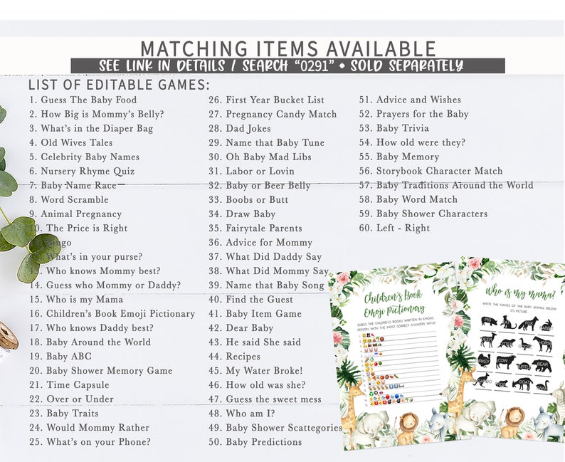 May include: A list of printable baby shower games with a jungle theme. The games include "Guess the Baby Food", "How Big is Mommy's Belly?", "What's in the Diaper Bag", "Old Wives Tales", "Celebrity Baby Names", "Nursery Rhyme Quiz", "Baby Name Race", "Word Scramble", "Animal Pregnancy", "The Price is Right", "What's in your purse?", "Who knows Mummy best?", "Guess who Mommy or Daddy?", "Who is my Mama", "Children's Book Emoji Pictionary", "Who knows Daddy best?", "Baby Around the World", "Baby ABC", "Baby Shower Memory Game", "Time Capsule", "Over or Under", "Baby Traits", "Would Mommy Rather", "What's on your Phone?", "First Year Bucket List", "Pregnancy Candy Match", "Dad Jokes", "Name that Baby Tune", "Oh Baby Mad Libs", "Labour or Lovin", "Baby or Beer Belly", "Boobs or Butt", "Draw Baby", "Fairytale Parents", "Advice for Mummy", "What Did Daddy Say", "What Did Mommy Say", "Name that Baby Song", "Find the Guest", "Baby Item Game", "Dear Baby", "He said She said", "Recipes", "My Water Broke!", "How old was she?", "Guess the sweet mess", "Who am I?", "Baby Shower Scattegories", "Baby Predictions", "Advice and Wishes", "Prayers for the Baby", "Baby Trivia", "How old were they?", "Baby Memory", "Storybook Character Match", "Baby Traditions Around the World", "Baby Word Match", "Baby Shower Characters", "Left - Right".