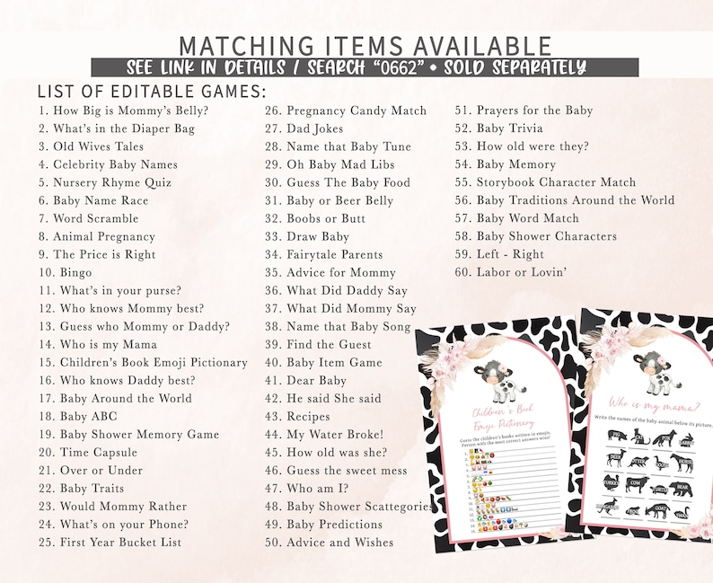 May include: A printable set of baby shower games with a cow print background. The games include "How Big is Mommy's Belly?", "What's in the Diaper Bag", "Old Wives Tales", "Celebrity Baby Names", "Nursery Rhyme Quiz", "Baby Name Race", "Word Scramble", "Animal Pregnancy", "The Price is Right", "Bingo", "What's in your purse?", "Who knows Mummy best?", "Guess who Mummy or Daddy?", "Who is my Mama", "Children's Book Emoji Pictionary", "Who knows Daddy best?", "Baby Around the World", "Baby ABC", "Baby Shower Memory Game", "Time Capsule", "Over or Under", "Baby Traits", "Would Mommy Rather", "What's on your Phone?", "First Year Bucket List", "Pregnancy Candy Match", "Dad Jokes", "Name that Baby Tune", "Oh Baby Mad Libs", "Guess The Baby Food", "Baby or Beer Belly", "Boobs or Butt", "Draw Baby", "Fairytale Parents", "Advice for Mommy", "What Did Daddy Say", "What Did Mommy Say", "Name that Baby Song", "Find the Guest", "Baby Item Game", "Dear Baby", "He said She said", "Recipes", "My Water Broke!", "How old was she?", "Guess the sweet mess", "Who am I?", "Baby Shower Scattegorie", "Baby Predictions", "Advice and Wishes", "Prayers for the Baby", "Baby Trivia", "How old were they?", "Baby Memory", "Storybook Character Match", "Baby Traditions Around the World", "Baby Word Match", "Baby Shower Characters", "Left - Right", "Labor or Lovin'".