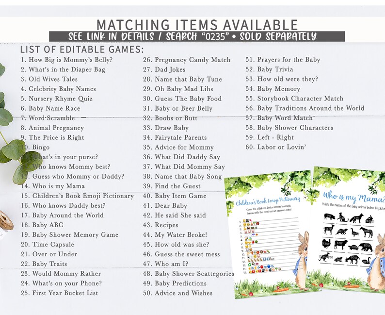 May include: A set of printable baby shower games with a green and white floral design. The games include "How Big is Mommy's Belly?", "What's in the Diaper Bag", "Old Wives Tales", "Celebrity Baby Names", "Nursery Rhyme Quiz", "Baby Name Race", "Word-Scramble", "Animal Pregnancy", "The Price is Right", "Bingo", "What's in your purse?", "Who knows Mommy best?", "Guess who Mommy or Daddy?", "Who is my Mama", "Children's Book Emoji Pictionary", "Who knows Daddy best?", "Baby Around the World", "Baby ABC", "Baby Shower Memory Game", "Time Capsule", "Over or Under", "Baby Traits", "Would Mommy Rather", "What's on your Phone?", "First Year Bucket List", "Pregnancy Candy Match", "Dad Jokes", "Name that Baby Tune", "Oh Baby Mad Libs", "Guess The Baby Food", "Baby or Beer Belly", "Boobs or Butt", "Draw Baby", "Fairytale Parents", "Advice for Mommy", "What Did Daddy Say", "What Did Mommy Say", "Name that Baby Song", "Find the Guest", "Baby Item Game", "Dear Baby", "He said She said", "Recipes", "My Water Broke!", "How old was she?", "Guess the sweet mess", "Who am I?", "Baby Shower Scattegories", "Baby Predictions", "Advice and Wishes", "Prayers for the Baby", "Baby Trivia", "How old were they?", "Baby Memory", "Storybook Character Match", "Baby Traditions Around the World", "Baby Word Match", "Baby Shower Characters", "Left - Right", "Labor or Lovin'".