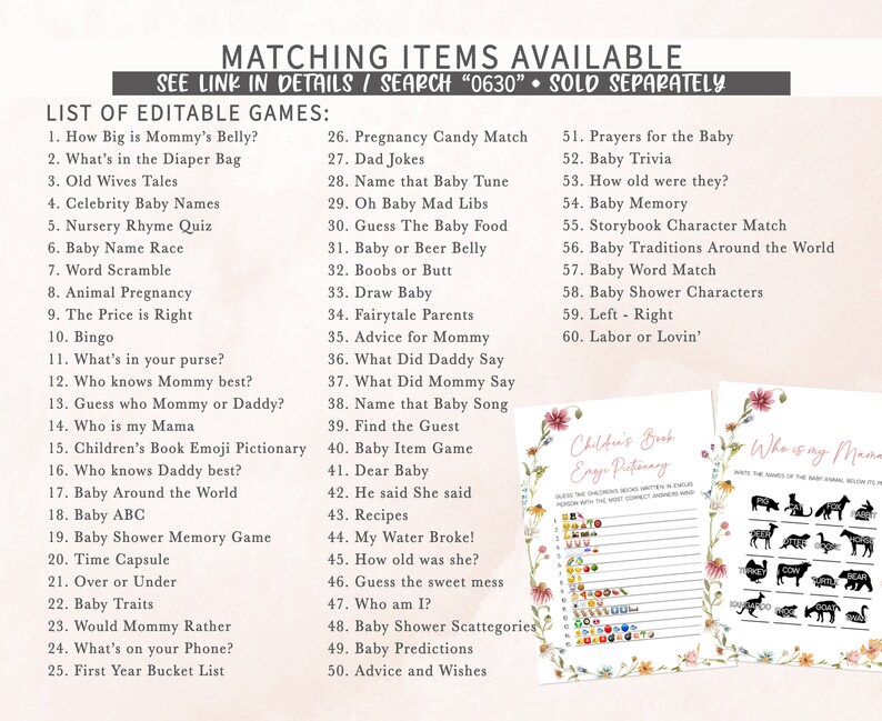 May include: A printable set of baby shower games with a floral design. The games include "How Big is Mommy's Belly?", "What's in the Diaper Bag", "Old Wives Tales", "Celebrity Baby Names", "Nursery Rhyme Quiz", "Baby Name Race", "Word Scramble", "Animal Pregnancy", "The Price is Right", "Bingo", "What's in your purse?", "Who knows Mommy best?", "Guess who Mommy or Daddy?", "Who is my Mama", "Children's Book Emoji Pictionary", "Who knows Daddy best?", "Baby Around the World", "Baby ABC", "Baby Shower Memory Game", "Time Capsule", "Over or Under", "Baby Traits", "Would Mommy Rather", "What's on your Phone?", "First Year Bucket List", "Pregnancy Candy Match", "Dad Jokes", "Name that Baby Tune", "Oh Baby Mad Libs", "Guess The Baby Food", "Baby or Beer Belly", "Boobs or Butt", "Draw Baby", "Fairytale Parents", "Advice for Mommy", "What Did Daddy Say", "What Did Mommy Say", "Name that Baby Song", "Find the Guest", "Baby Item Game", "Dear Baby", "He said She said", "Recipes", "My Water Broke!", "How old was she?", "Guess the sweet mess", "Who am I?", "Baby Shower Scattegories", "Baby Predictions", "Advice and Wishes", "Prayers for the Baby", "Baby Trivia", "How old were they?", "Baby Memory", "Storybook Character Match", "Baby Traditions Around the World", "Baby Word Match", "Baby Shower Characters", "Left - Right", "Labor or Lovin'".