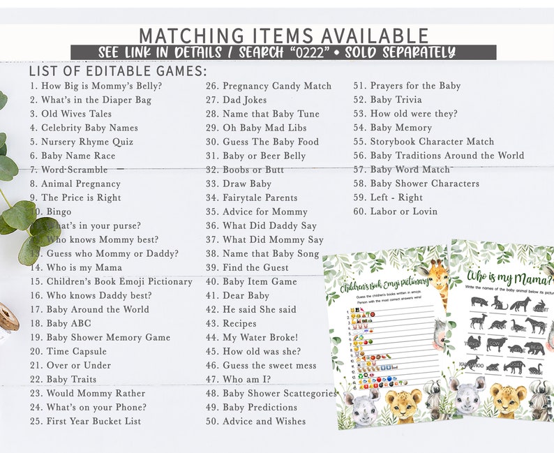 May include: A printable set of baby shower games with a jungle animal theme. The games include "How Big is Mommy's Belly?", "What's in the Diaper Bag", "Old Wives Tales", "Celebrity Baby Names", "Nursery Rhyme Quiz", "Baby Name Race", "Word-Scramble", "Animal Pregnancy", "The Price is Right", "Bingo", "What's in your purse?", "Who knows Mommy best?", "Guess who Mommy or Daddy?", "Who is my Mama", "Children's Book Emoji Pictionary", "Who knows Daddy best?", "Baby Around the World", "Baby ABC", "Baby Shower Memory Game", "Time Capsule", "Over or Under", "Baby Traits", "Would Mommy Rather", "What's on your Phone?", "First Year Bucket List", "Pregnancy Candy Match", "Dad Jokes", "Name that Baby Tune", "Oh Baby Mad Libs", "Guess The Baby Food", "Baby or Beer Belly", "Boobs or Butt", "Draw Baby", "Fairytale Parents", "Advice for Mommy", "What Did Daddy Say", "What Did Mommy Say", "Name that Baby Song", "Find the Guest", "Baby Item Game", "Dear Baby", "He said She said", "Recipes", "My Water Broke!", "How old was she?", "Guess the sweet mess", "Who am I?", "Baby Shower Scattegories", "Baby Predictions", "Advice and Wishes", "Prayers for the Baby", "Baby Trivia", "How old were they?", "Baby Memory", "Storybook Character Match", "Baby Traditions Around the World", "Baby Word Match", "Baby Shower Characters", "Left - Right", "Labor or Lovin".