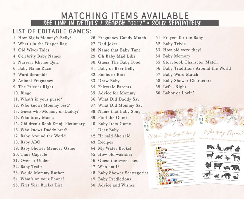 May include: A printable set of baby shower games with a floral design. The games include "How Big is Mommy's Belly?", "What's in the Diaper Bag", "Old Wives Tales", "Celebrity Baby Names", "Nursery Rhyme Quiz", "Baby Name Race", "Word Scramble", "Animal Pregnancy", "The Price is Right", "Bingo", "What's in your purse?", "Who knows Mommy best?", "Guess who Mommy or Daddy?", "Who is my Mama", "Children's Book Emoji Pictionary", "Who knows Daddy best?", "Baby Around the World", "Baby ABC", "Baby Shower Memory Game", "Time Capsule", "Over or Under", "Baby Traits", "Would Mommy Rather", "What's on your Phone?", "First Year Bucket List", "Pregnancy Candy Match", "Dad Jokes", "Name that Baby Tune", "Oh Baby Mad Libs", "Guess The Baby Food", "Baby or Beer Belly", "Boobs or Butt", "Draw Baby", "Fairytale Parents", "Advice for Mommy", "What Did Daddy Say", "What Did Mommy Say", "Name that Baby Song", "Find the Guest", "Baby Item Game", "Dear Baby", "He said She said", "Recipes", "My Water Broke!", "How old was she?", "Guess the sweet mess", "Who am I?", "Baby Shower Scattegories", "Baby Predictions", "Advice and Wishes", "Prayers for the Baby", "Baby Trivia", "How old were they?", "Baby Memory", "Storybook Character Match", "Baby Traditions Around the World", "Baby Word Match", "Baby Shower Characters", "Left - Right", "Labor or Lovin'".