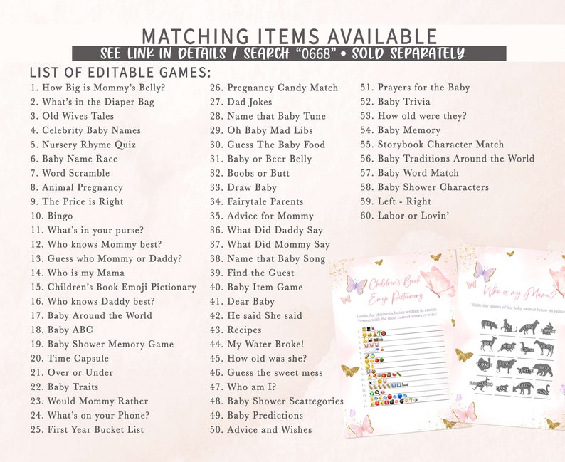Puede incluir: Un conjunto de juegos de baby shower imprimibles con un esquema de color rosa y dorado y detalles de mariposas. Los juegos incluyen "How Big is Mommy's Belly?", "What's in the Diaper Bag", "Old Wives Tales", "Celebrity Baby Names", "Nursery Rhyme Quiz", "Baby Name Race", "Word Scramble", "Animal Pregnancy", "The Price is Right", "Bingo", "What's in your purse?", "Who knows Mommy best?", "Guess who Mommy or Daddy?", "Who is my Mama", "Children's Book Emoji Pictionary", "Who knows Daddy best?", "Baby Around the World", "Baby ABC", "Baby Shower Memory Game", "Time Capsule", "Over or Under", "Baby Traits", "Would Mommy Rather", "What's on your Phone?", "First Year Bucket List", "Pregnancy Candy Match", "Dad Jokes", "Name that Baby Tune", "Oh Baby Mad Libs", "Guess The Baby Food", "Baby or Beer Belly", "Boobs or Butt", "Draw Baby", "Fairytale Parents", "Advice for Mommy", "What Did Daddy Say", "What Did Mommy Say", "Name that Baby Song", "Find the Guest", "Baby Item Game", "Dear Baby", "He said She said", "Recipes", "My Water Broke!", "How old was she?", "Guess the sweet mess", "Who am I?", "Baby Shower Scattegories", "Baby Predictions", "Advice and Wishes", "Prayers for the Baby", "Baby Trivia", "How old were they?", "Baby Memory", "Storybook Character Match", "Baby Traditions Around the World", "Baby Word Match", "Baby Shower Characters", "Left - Right", "Labor or Lovin'".