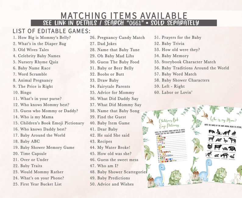 Puede incluir: Un conjunto de juegos de baby shower imprimibles con un tema de dinosaurio verde y blanco. Los juegos incluyen "How Big is Mommy's Belly?", "What's in the Diaper Bag", "Old Wives Tales", "Celebrity Baby Names", "Nursery Rhyme Quiz", "Baby Name Race", "Word Scramble", "Animal Pregnancy", "The Price is Right", "Bingo", "What's in your purse?", "Who knows Mommy best?", "Guess who Mommy or Daddy?", "Who is my Mama", "Children's Book Emoji Pictionary", "Who knows Daddy best?", "Baby Around the World", "Baby ABC", "Baby Shower Memory Game", "Time Capsule", "Over or Under", "Baby Traits", "Would Mommy Rather", "What's on your Phone?", "First Year Bucket List", "Pregnancy Candy Match", "Dad Jokes", "Name that Baby Tune", "Oh Baby Mad Libs", "Guess The Baby Food", "Baby or Beer Belly", "Boobs or Butt", "Draw Baby", "Fairytale Parents", "Advice for Mommy", "What Did Daddy Say", "What Did Mommy Say", "Name that Baby Song", "Find the Guest", "Baby Item Game", "Dear Baby", "He said She said", "Recipes", "My Water Broke!", "How old was she?", "Guess the sweet mess", "Who am I?", "Baby Shower Scattegories", "Baby Predictions", "Advice and Wishes", "Prayers for the Baby", "Baby Trivia", "How old were they?", "Baby Memory", "Storybook Character Match", "Baby Traditions Around the World", "Baby Word Match", "Baby Shower Characters", "Left - Right", "Labor or Lovin'".