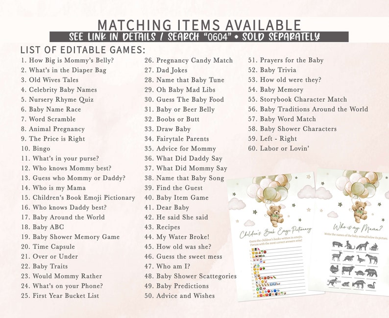 May include: A printable set of baby shower games with a light pink and green colour scheme. The games include "How Big is Mommy's Belly?", "What's in the Diaper Bag", "Old Wives Tales", "Celebrity Baby Names", "Nursery Rhyme Quiz", "Baby Name Race", "Word Scramble", "Animal Pregnancy", "The Price is Right", "Bingo", "What's in your purse?", "Who knows Mommy best?", "Guess who Mommy or Daddy?", "Who is my Mama", "Children's Book Emoji Pictionary", "Who knows Daddy best?", "Baby Around the World", "Baby ABC", "Baby Shower Memory Game", "Time Capsule", "Over or Under", "Baby Traits", "Would Mommy Rather", "What's on your Phone?", "First Year Bucket List", "Pregnancy Candy Match", "Dad Jokes", "Name that Baby Tune", "Oh Baby Mad Libs", "Guess The Baby Food", "Baby or Beer Belly", "Boobs or Butt", "Draw Baby", "Fairytale Parents", "Advice for Mommy", "What Did Daddy Say", "What Did Mommy Say", "Name that Baby Song", "Find the Guest", "Baby Item Game", "Dear Baby", "He said She said", "Recipes", "My Water Broke!", "How old was she?", "Guess the sweet mess", "Who am I?", "Baby Shower Scattegories", "Baby Predictions", "Advice and Wishes", "Prayers for the Baby", "Baby Trivia", "How old were they?", "Baby Memory", "Storybook Character Match", "Baby Traditions Around the World", "Baby Word Match", "Baby Shower Characters", "Left - Right", "Labor or Lovin'".