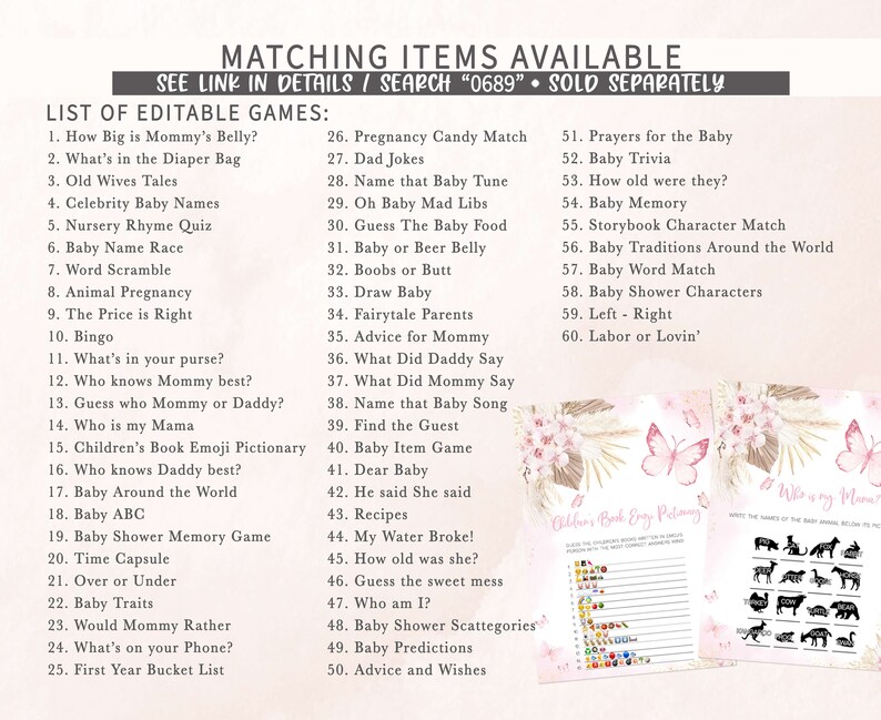 May include: A printable set of baby shower games with a pink and white floral design. The games include "How Big is Mommy's Belly?", "What's in the Diaper Bag", "Old Wives Tales", "Celebrity Baby Names", "Nursery Rhyme Quiz", "Baby Name Race", "Word Scramble", "Animal Pregnancy", "The Price is Right", "Bingo", "What's in your purse?", "Who knows Mommy best?", "Guess who Mommy or Daddy?", "Who is my Mama", "Children's Book Emoji Pictionary", "Who knows Daddy best?", "Baby Around the World", "Baby ABC", "Baby Shower Memory Game", "Time Capsule", "Over or Under", "Baby Traits", "Would Mommy Rather", "What's on your Phone?", "First Year Bucket List", "Pregnancy Candy Match", "Dad Jokes", "Name that Baby Tune", "Oh Baby Mad Libs", "Guess The Baby Food", "Baby or Beer Belly", "Boobs or Butt", "Draw Baby", "Fairytale Parents", "Advice for Mommy", "What Did Daddy Say", "What Did Mommy Say", "Name that Baby Song", "Find the Guest", "Baby Item Game", "Dear Baby", "He said She said", "Recipes", "My Water Broke!", "How old was she?", "Guess the sweet mess", "Who am I?", "Baby Shower Scattegories", "Baby Predictions", "Advice and Wishes", "Prayers for the Baby", "Baby Trivia", "How old were they?", "Baby Memory", "Storybook Character Match", "Baby Traditions Around the World", "Baby Word Match", "Baby Shower Characters", "Left - Right", "Labor or Lovin'".