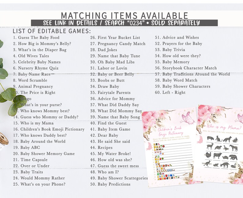 May include: A list of printable baby shower games with pink and white floral designs. The games include "Guess the Baby Food", "How Big is Mommy's Belly?", "What's in the Diaper Bag", "Old Wives Tales", "Celebrity Baby Names", "Nursery Rhyme Quiz", "Baby Name Race", "Word Scramble", "Animal Pregnancy", "The Price is Right", "What's in your purse?", "Who knows Mommy best?", "Guess who Mommy or Daddy?", "Who is my Mama", "Children's Book Emoji Pictionary", "Who knows Daddy best?", "Baby Around the World", "Baby ABC", "Baby Shower Memory Game", "Time Capsule", "Over or Under", "Baby Traits", "Would Mommy Rather", "What's on your Phone?", "First Year Bucket List", "Pregnancy Candy Match", "Dad Jokes", "Name that Baby Tune", "Oh Baby Mad Libs", "Labor or Lovin", "Baby or Beer Belly", "Boobs or Butt", "Draw Baby", "Fairytale Parents", "Advice for Mommy", "What Did Daddy Say", "What Did Mommy Say", "Name that Baby Song", "Find the Guest", "Baby Item Game", "Dear Baby", "He said She said", "Recipes", "My Water Broke!", "How old was she?", "Guess the sweet mess", "Who am I?", "Advice and Wishes", "Prayers for the Baby", "Baby Trivia", "How old were they?", "Baby Memory", "Storybook Character Match", "Baby Traditions Around the World", "Baby Word Match", "Baby Shower Characters", "Left - Right", "Baby Shower Scattegories", and "Baby Predictions".