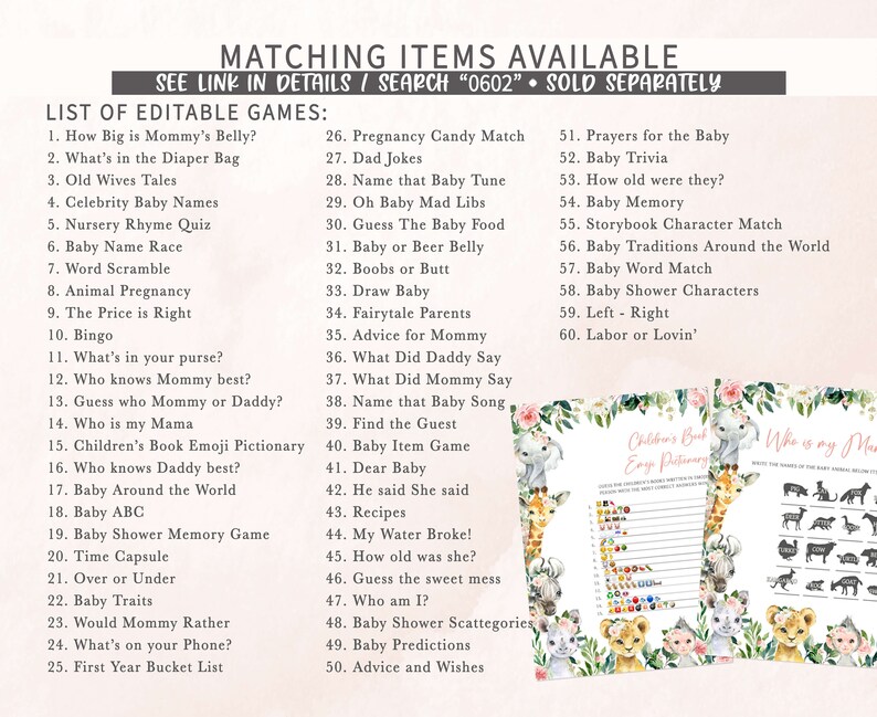 May include: A printable set of baby shower games with a jungle animal theme. The games include "How Big is Mommy's Belly?", "What's in the Diaper Bag", "Old Wives Tales", "Celebrity Baby Names", "Nursery Rhyme Quiz", "Baby Name Race", "Word Scramble", "Animal Pregnancy", "The Price is Right", "Bingo", "What's in your purse?", "Who knows Mommy best?", "Guess who Mommy or Daddy?", "Who is my Mama", "Children's Book Emoji Pictionary", "Who knows Daddy best?", "Baby Around the World", "Baby ABC", "Baby Shower Memory Game", "Time Capsule", "Over or Under", "Baby Traits", "Would Mommy Rather", "What's on your Phone?", "First Year Bucket List", "Pregnancy Candy Match", "Dad Jokes", "Name that Baby Tune", "Oh Baby Mad Libs", "Guess The Baby Food", "Baby or Beer Belly", "Boobs or Butt", "Draw Baby", "Fairytale Parents", "Advice for Mommy", "What Did Daddy Say", "What Did Mommy Say", "Name that Baby Song", "Find the Guest", "Baby Item Game", "Dear Baby", "He said She said", "Recipes", "My Water Broke!", "How old was she?", "Guess the sweet mess", "Who am I?", "Baby Shower Scattegories", "Baby Predictions", "Advice and Wishes", "Prayers for the Baby", "Baby Trivia", "How old were they?", "Baby Memory", "Storybook Character Match", "Baby Traditions Around the World", "Baby Word Match", "Baby Shower Characters", "Left - Right", "Labor or Lovin'".