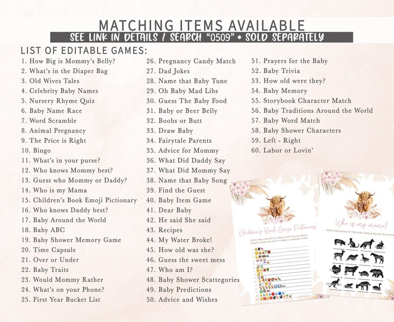 May include: A printable set of 60 baby shower games featuring a highland cow illustration. The games include "How Big is Mommy's Belly?", "What's in the Diaper Bag", "Old Wives Tales", "Celebrity Baby Names", "Nursery Rhyme Quiz", "Baby Name Race", "Word Scramble", "Animal Pregnancy", "The Price is Right", "Bingo", "What's in your purse?", "Who knows Mummy best?", "Guess who Mummy or Daddy?", "Who is my Mama", "Children's Book Emoji Pictionary", "Who knows Daddy best?", "Baby Around the World", "Baby ABC", "Baby Shower Memory Game", "Time Capsule", "Over or Under", "Baby Traits", "Would Mommy Rather", "What's on your Phone?", "First Year Bucket List", "Pregnancy Candy Match", "Dad Jokes", "Name that Baby Tune", "Oh Baby Mad Libs", "Guess The Baby Food", "Baby or Beer Belly", "Boobs or Butt", "Draw Baby", "Fairytale Parents", "Advice for Mommy", "What Did Daddy Say", "What Did Mommy Say", "Name that Baby Song", "Find the Guest", "Baby Item Game", "Dear Baby", "He said She said", "Recipes", "My Water Broke!", "How old was she?", "Guess the sweet mess", "Who am I?", "Baby Shower Scattegories", "Baby Predictions", "Advice and Wishes", "Prayers for the Baby", "Baby Trivia", "How old were they?", "Baby Memory", "Storybook Character Match", "Baby Traditions Around the World", "Baby Word Match", "Baby Shower Characters", "Left - Right", and "Labor or Lovin'".