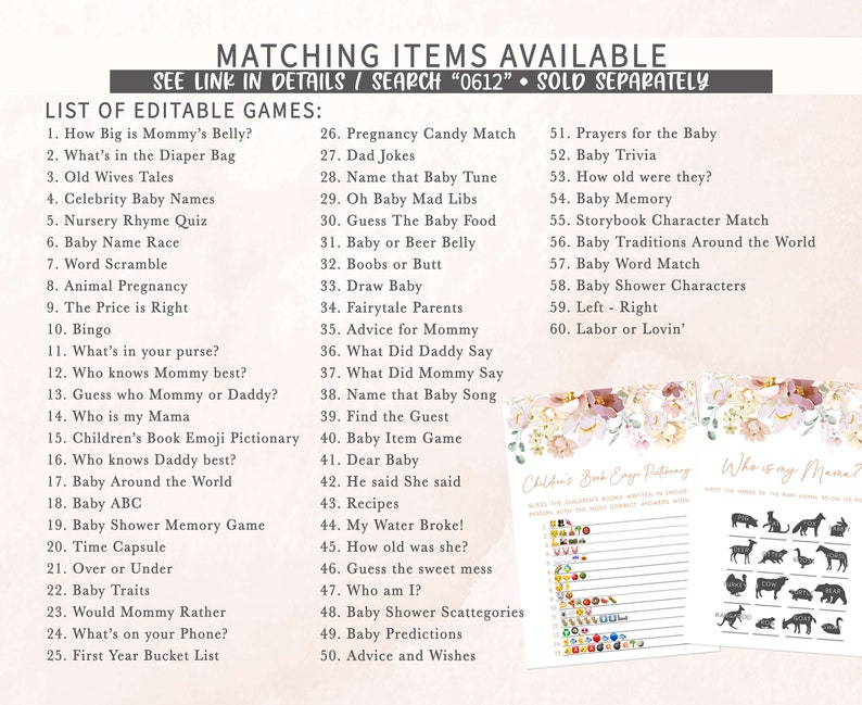 May include: A printable set of baby shower games with a floral design. The games include "How Big is Mommy's Belly?", "What's in the Diaper Bag", "Old Wives Tales", "Celebrity Baby Names", "Nursery Rhyme Quiz", "Baby Name Race", "Word Scramble", "Animal Pregnancy", "The Price is Right", "Bingo", "What's in your purse?", "Who knows Mommy best?", "Guess who Mommy or Daddy?", "Who is my Mama", "Children's Book Emoji Pictionary", "Who knows Daddy best?", "Baby Around the World", "Baby ABC", "Baby Shower Memory Game", "Time Capsule", "Over or Under", "Baby Traits", "Would Mommy Rather", "What's on your Phone?", "First Year Bucket List", "Pregnancy Candy Match", "Dad Jokes", "Name that Baby Tune", "Oh Baby Mad Libs", "Guess The Baby Food", "Baby or Beer Belly", "Boobs or Butt", "Draw Baby", "Fairytale Parents", "Advice for Mommy", "What Did Daddy Say", "What Did Mommy Say", "Name that Baby Song", "Find the Guest", "Baby Item Game", "Dear Baby", "He said She said", "Recipes", "My Water Broke!", "How old was she?", "Guess the sweet mess", "Who am I?", "Baby Shower Scattegories", "Baby Predictions", "Advice and Wishes", "Prayers for the Baby", "Baby Trivia", "How old were they?", "Baby Memory", "Storybook Character Match", "Baby Traditions Around the World", "Baby Word Match", "Baby Shower Characters", "Left - Right", "Labor or Lovin'".