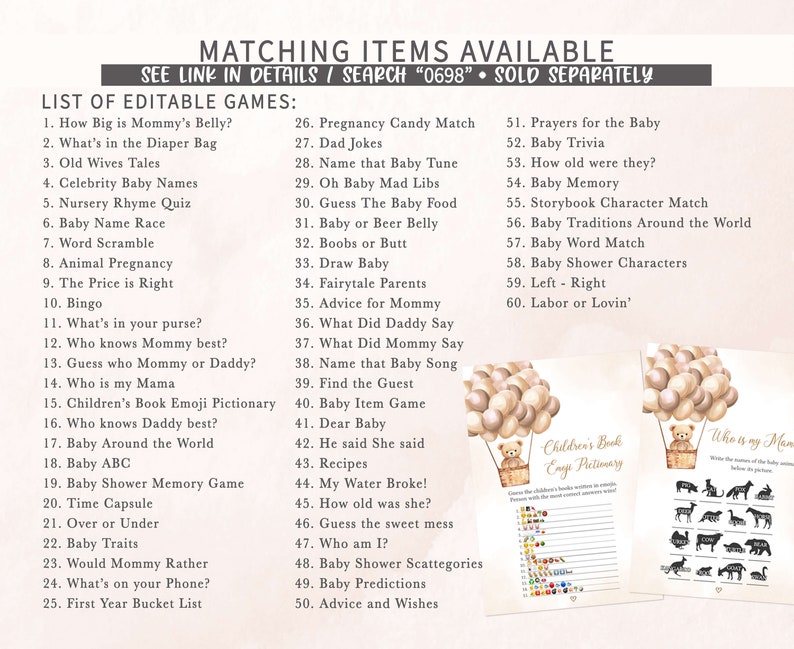 May include: A set of printable baby shower games with a pink and brown color scheme. The games include "How Big is Mommy's Belly?", "What's in the Diaper Bag", "Old Wives Tales", "Celebrity Baby Names", "Nursery Rhyme Quiz", "Baby Name Race", "Word Scramble", "Animal Pregnancy", "The Price is Right", "Bingo", "What's in your purse?", "Who knows Mommy best?", "Guess who Mommy or Daddy?", "Who is my Mama", "Children's Book Emoji Pictionary", "Who knows Daddy best?", "Baby Around the World", "Baby ABC", "Baby Shower Memory Game", "Time Capsule", "Over or Under", "Baby Traits", "Would Mommy Rather", "What's on your Phone?", "First Year Bucket List", "Pregnancy Candy Match", "Dad Jokes", "Name that Baby Tune", "Oh Baby Mad Libs", "Guess The Baby Food", "Baby or Beer Belly", "Boobs or Butt", "Draw Baby", "Fairytale Parents", "Advice for Mommy", "What Did Daddy Say", "What Did Mommy Say", "Name that Baby Song", "Find the Guest", "Baby Item Game", "Dear Baby", "He said She said", "Recipes", "My Water Broke!", "How old was she?", "Guess the sweet mess", "Who am I?", "Baby Shower Scattegories", "Baby Predictions", "Advice and Wishes", "Prayers for the Baby", "Baby Trivia", "How old were they?", "Baby Memory", "Storybook Character Match", "Baby Traditions Around the World", "Baby Word Match", "Baby Shower Characters", "Left - Right", "Labor or Lovin'".