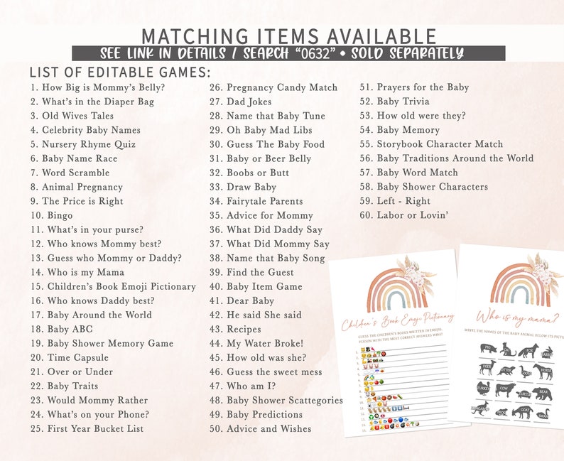 May include: A set of printable baby shower games with a rainbow theme. The games include "How Big is Mommy's Belly?", "What's in the Diaper Bag", "Old Wives Tales", "Celebrity Baby Names", "Nursery Rhyme Quiz", "Baby Name Race", "Word Scramble", "Animal Pregnancy", "The Price is Right", "Bingo", "What's in your purse?", "Who knows Mommy best?", "Guess who Mommy or Daddy?", "Who is my Mama", "Children's Book Emoji Pictionary", "Who knows Daddy best?", "Baby Around the World", "Baby ABC", "Baby Shower Memory Game", "Time Capsule", "Over or Under", "Baby Traits", "Would Mommy Rather", "What's on your Phone?", "First Year Bucket List", "Pregnancy Candy Match", "Dad Jokes", "Name that Baby Tune", "Oh Baby Mad Libs", "Guess The Baby Food", "Baby or Beer Belly", "Boobs or Butt", "Draw Baby", "Fairytale Parents", "Advice for Mommy", "What Did Daddy Say", "What Did Mommy Say", "Name that Baby Song", "Find the Guest", "Baby Item Game", "Dear Baby", "He said She said", "Recipes", "My Water Broke!", "How old was she?", "Guess the sweet mess", "Who am I?", "Baby Shower Scattegories", "Baby Predictions", "Advice and Wishes", "Prayers for the Baby", "Baby Trivia", "How old were they?", "Baby Memory", "Storybook Character Match", "Baby Traditions Around the World", "Baby Word Match", "Baby Shower Characters", "Left - Right", "Labor or Lovin'".