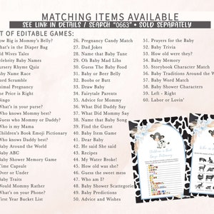 May include: A printable set of baby shower games with a black and white cow print background. The games include "How Big is Mommy's Belly?", "What's in the Diaper Bag", "Old Wives Tales", "Celebrity Baby Names", "Nursery Rhyme Quiz", "Baby Name Race", "Word Scramble", "Animal Pregnancy", "The Price is Right", "Bingo", "What's in your purse?", "Who knows Mommy best?", "Guess who Mommy or Daddy?", "Who is my Mama", "Children's Book Emoji Pictionary", "Who knows Daddy best?", "Baby Around the World", "Baby ABC", "Baby Shower Memory Game", "Time Capsule", "Over or Under", "Baby Traits", "Would Mommy Rather", "What's on your Phone?", "First Year Bucket List", "Pregnancy Candy Match", "Dad Jokes", "Name that Baby Tune", "Oh Baby Mad Libs", "Guess The Baby Food", "Baby or Beer Belly", "Boobs or Butt", "Draw Baby", "Fairytale Parents", "Advice for Mommy", "What Did Daddy Say", "What Did Mommy Say", "Name that Baby Song", "Find the Guest", "Baby Item Game", "Dear Baby", "He said She said", "Recipes", "My Water Broke!", "How old was she?", "Guess the sweet mess", "Who am I?", "Baby Shower Scattegorie", "Baby Predictions", "Advice and Wishes", "Prayers for the Baby", "Baby Trivia", "How old were they?", "Baby Memory", "Storybook Character Match", "Baby Traditions Around the World", "Baby Word Match", "Baby Shower Characters", "Left - Right", "Labor or Lovin'".