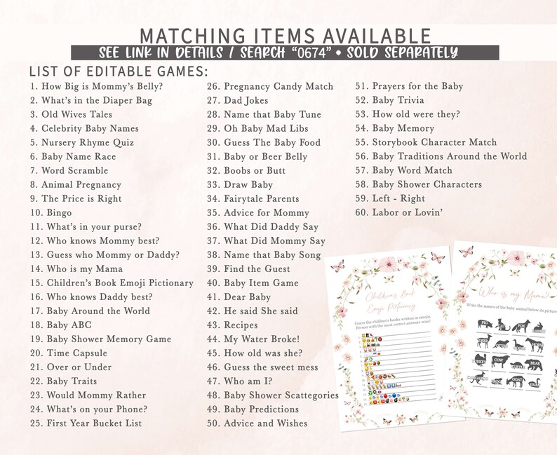May include: A printable set of baby shower games with a floral design. The games include "How Big is Mommy's Belly?", "What's in the Diaper Bag", "Old Wives Tales", "Celebrity Baby Names", "Nursery Rhyme Quiz", "Baby Name Race", "Word Scramble", "Animal Pregnancy", "The Price is Right", "Bingo", "What's in your purse?", "Who knows Mommy best?", "Guess who Mommy or Daddy?", "Who is my Mama", "Children's Book Emoji Pictionary", "Who knows Daddy best?", "Baby Around the World", "Baby ABC", "Baby Shower Memory Game", "Time Capsule", "Over or Under", "Baby Traits", "Would Mommy Rather", "What's on your Phone?", "First Year Bucket List", "Pregnancy Candy Match", "Dad Jokes", "Name that Baby Tune", "Oh Baby Mad Libs", "Guess The Baby Food", "Baby or Beer Belly", "Boobs or Butt", "Draw Baby", "Fairytale Parents", "Advice for Mommy", "What Did Daddy Say", "What Did Mommy Say", "Name that Baby Song", "Find the Guest", "Baby Item Game", "Dear Baby", "He said She said", "Recipes", "My Water Broke!", "How old was she?", "Guess the sweet mess", "Who am I?", "Baby Shower Scattegories", "Baby Predictions", "Advice and Wishes", "Prayers for the Baby", "Baby Trivia", "How old were they?", "Baby Memory", "Storybook Character Match", "Baby Traditions Around the World", "Baby Word Match", "Baby Shower Characters", "Left - Right", "Labor or Lovin'".