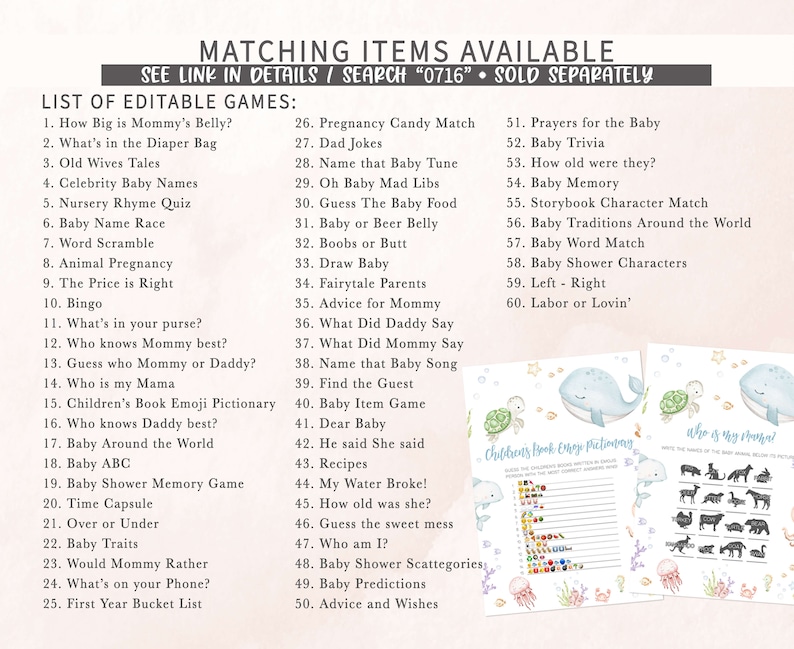 May include: A printable set of baby shower games with a blue whale and sea turtle theme. The games include "How Big is Mommy's Belly?", "What's in the Diaper Bag", "Old Wives Tales", "Celebrity Baby Names", "Nursery Rhyme Quiz", "Baby Name Race", "Word Scramble", "Animal Pregnancy", "The Price is Right", "Bingo", "What's in your purse?", "Who knows Mommy best?", "Guess who Mommy or Daddy?", "Who is my Mama", "Children's Book Emoji Pictionary", "Who knows Daddy best?", "Baby Around the World", "Baby ABC", "Baby Shower Memory Game", "Time Capsule", "Over or Under", "Baby Traits", "Would Mommy Rather", "What's on your Phone?", "First Year Bucket List", "Pregnancy Candy Match", "Dad Jokes", "Name that Baby Tune", "Oh Baby Mad Libs", "Guess The Baby Food", "Baby or Beer Belly", "Boobs or Butt", "Draw Baby", "Fairytale Parents", "Advice for Mommy", "What Did Daddy Say", "What Did Mommy Say", "Name that Baby Song", "Find the Guest", "Baby Item Game", "Dear Baby", "He said She said", "Recipes", "My Water Broke!", "How old was she?", "Guess the sweet mess", "Who am I?", "Baby Shower Scattegories", "Baby Predictions", "Advice and Wishes", "Prayers for the Baby", "Baby Trivia", "How old were they?", "Baby Memory", "Storybook Character Match", "Baby Traditions Around the World", "Baby Word Match", "Baby Shower Characters", "Left - Right", "Labor or Lovin'".