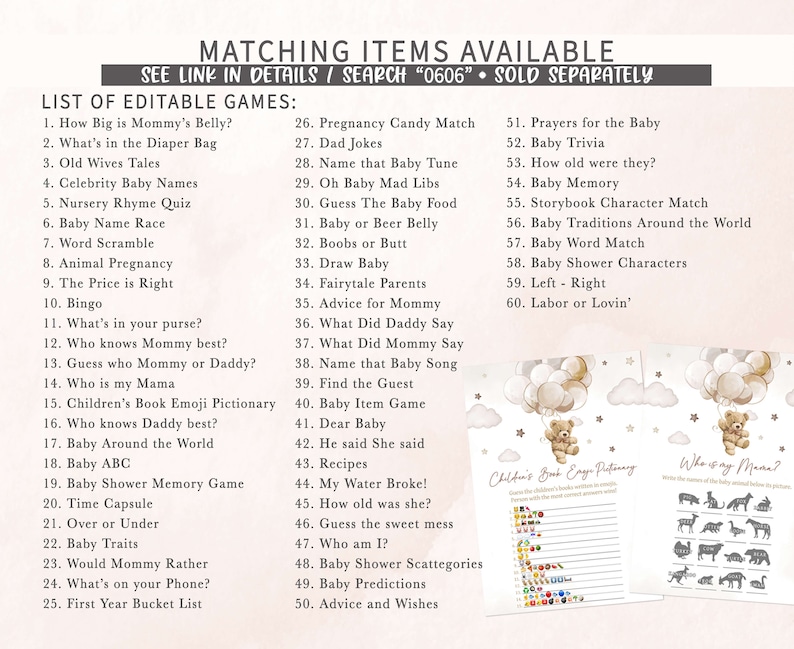 May include: A set of printable baby shower games with a light brown teddy bear holding balloons. The games include "How Big is Mommy's Belly?", "What's in the Diaper Bag", "Old Wives Tales", "Celebrity Baby Names", "Nursery Rhyme Quiz", "Baby Name Race", "Word Scramble", "Animal Pregnancy", "The Price is Right", "Bingo", "What's in your purse?", "Who knows Mommy best?", "Guess who Mommy or Daddy?", "Who is my Mama", "Children's Book Emoji Pictionary", "Who knows Daddy best?", "Baby Around the World", "Baby ABC", "Baby Shower Memory Game", "Time Capsule", "Over or Under", "Baby Traits", "Would Mommy Rather", "What's on your Phone?", "First Year Bucket List", "Pregnancy Candy Match", "Dad Jokes", "Name that Baby Tune", "Oh Baby Mad Libs", "Guess The Baby Food", "Baby or Beer Belly", "Boobs or Butt", "Draw Baby", "Fairytale Parents", "Advice for Mommy", "What Did Daddy Say", "What Did Mommy Say", "Name that Baby Song", "Find the Guest", "Baby Item Game", "Dear Baby", "He said She said", "Recipes", "My Water Broke!", "How old was she?", "Guess the sweet mess", "Who am I?", "Baby Shower Scattegories", "Baby Predictions", "Advice and Wishes", "Prayers for the Baby", "Baby Trivia", "How old were they?", "Baby Memory", "Storybook Character Match", "Baby Traditions Around the World", "Baby Word Match", "Baby Shower Characters", "Left - Right", "Labor or Lovin'".