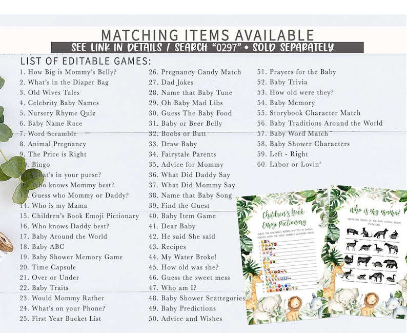 May include: A list of printable baby shower games with a jungle theme. The games include "How Big is Mommy's Belly?", "What's in the Diaper Bag", "Old Wives Tales", "Celebrity Baby Names", "Nursery Rhyme Quiz", "Baby Name Race", "Word Scramble", "Animal Pregnancy", "The Price is Right", "Bingo", "What's in your purse?", "Who knows Mommy best?", "Guess who Mommy or Daddy?", "Who is my Mama", "Children's Book Emoji Pictionary", "Who knows Daddy best?", "Baby Around the World", "Baby ABC", "Baby Shower Memory Game", "Time Capsule", "Over or Under", "Baby Traits", "Would Mommy Rather", "What's on your Phone?", "First Year Bucket List", "Pregnancy Candy Match", "Dad Jokes", "Name that Baby Tune", "Oh Baby Mad Libs", "Guess The Baby Food", "Baby or Beer Belly", "Boobs or Butt", "Draw Baby", "Fairytale Parents", "Advice for Mommy", "What Did Daddy Say", "What Did Mommy Say", "Name that Baby Song", "Find the Guest", "Baby Item Game", "Dear Baby", "He said She said", "Recipes", "My Water Broke!", "How old was she?", "Guess the sweet mess", "Who am I?", "Baby Shower Scattegories", "Baby Predictions", "Advice and Wishes", "Prayers for the Baby", "Baby Trivia", "How old were they?", "Baby Memory", "Storybook Character Match", "Baby Traditions Around the World", "Baby Word Match", "Baby Shower Characters", "Left - Right", "Labor or Lovin'".