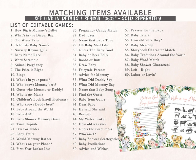 May include: A printable set of baby shower games with a jungle animal theme. The games include "How Big is Mommy's Belly?", "What's in the Diaper Bag", "Old Wives Tales", "Celebrity Baby Names", "Nursery Rhyme Quiz", "Baby Name Race", "Word Scramble", "Animal Pregnancy", "The Price is Right", "Bingo", "What's in your purse?", "Who knows Mommy best?", "Guess who Mommy or Daddy?", "Who is my Mama", "Children's Book Emoji Pictionary", "Who knows Daddy best?", "Baby Around the World", "Baby ABC", "Baby Shower Memory Game", "Time Capsule", "Over or Under", "Baby Traits", "Would Mommy Rather", "What's on your Phone?", "First Year Bucket List", "Pregnancy Candy Match", "Dad Jokes", "Name that Baby Tune", "Oh Baby Mad Libs", "Guess The Baby Food", "Baby or Beer Belly", "Boobs or Butt", "Draw Baby", "Fairytale Parents", "Advice for Mommy", "What Did Daddy Say", "What Did Mommy Say", "Name that Baby Song", "Find the Guest", "Baby Item Game", "Dear Baby", "He said She said", "Recipes", "My Water Broke!", "How old was she?", "Guess the sweet mess", "Who am I?", "Baby Shower Scattegories", "Baby Predictions", "Advice and Wishes", "Prayers for the Baby", "Baby Trivia", "How old were they?", "Baby Memory", "Storybook Character Match", "Baby Traditions Around the World", "Baby Word Match", "Baby Shower Characters", "Left - Right", "Labor or Lovin'".
