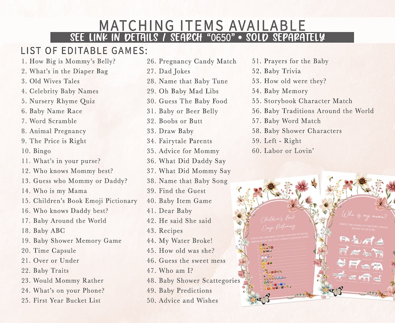 May include: A printable set of baby shower games with a pink floral background. The games include "How Big is Mommy's Belly?", "What's in the Diaper Bag", "Old Wives Tales", "Celebrity Baby Names", "Nursery Rhyme Quiz", "Baby Name Race", "Word Scramble", "Animal Pregnancy", "The Price is Right", "Bingo", "What's in your purse?", "Who knows Mommy best?", "Guess who Mommy or Daddy?", "Who is my Mama", "Children's Book Emoji Pictionary", "Who knows Daddy best?", "Baby Around the World", "Baby ABC", "Baby Shower Memory Game", "Time Capsule", "Over or Under", "Baby Traits", "Would Mommy Rather", "What's on your Phone?", "First Year Bucket List", "Pregnancy Candy Match", "Dad Jokes", "Name that Baby Tune", "Oh Baby Mad Libs", "Guess The Baby Food", "Baby or Beer Belly", "Boobs or Butt", "Draw Baby", "Fairytale Parents", "Advice for Mommy", "What Did Daddy Say", "What Did Mommy Say", "Name that Baby Song", "Find the Guest", "Baby Item Game", "Dear Baby", "He said She said", "Recipes", "My Water Broke!", "How old was she?", "Guess the sweet mess", "Who am I?", "Baby Shower Scattegories", "Baby Predictions", "Advice and Wishes", "Prayers for the Baby", "Baby Trivia", "How old were they?", "Baby Memory", "Storybook Character Match", "Baby Traditions Around the World", "Baby Word Match", "Baby Shower Characters", "Left - Right", "Labor or Lovin'".