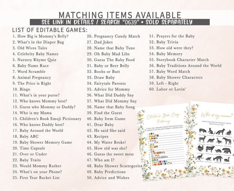 May include: A printable set of baby shower games with a floral design. The games include "How Big is Mommy's Belly?", "What's in the Diaper Bag", "Old Wives Tales", "Celebrity Baby Names", "Nursery Rhyme Quiz", "Baby Name Race", "Word Scramble", "Animal Pregnancy", "The Price is Right", "Bingo", "What's in your purse?", "Who knows Mommy best?", "Guess who Mommy or Daddy?", "Who is my Mama", "Children's Book Emoji Pictionary", "Who knows Daddy best?", "Baby Around the World", "Baby ABC", "Baby Shower Memory Game", "Time Capsule", "Over or Under", "Baby Traits", "Would Mommy Rather", "What's on your Phone?", "First Year Bucket List", "Pregnancy Candy Match", "Dad Jokes", "Name that Baby Tune", "Oh Baby Mad Libs", "Guess The Baby Food", "Baby or Beer Belly", "Boobs or Butt", "Draw Baby", "Fairytale Parents", "Advice for Mommy", "What Did Daddy Say", "What Did Mommy Say", "Name that Baby Song", "Find the Guest", "Baby Item Game", "Dear Baby", "He said She said", "Recipes", "My Water Broke!", "How old was she?", "Guess the sweet mess", "Who am I?", "Baby Shower Scattegories", "Baby Predictions", "Advice and Wishes", "Prayers for the Baby", "Baby Trivia", "How old were they?", "Baby Memory", "Storybook Character Match", "Baby Traditions Around the World", "Baby Word Match", "Baby Shower Characters", "Left - Right", "Labor or Lovin'".